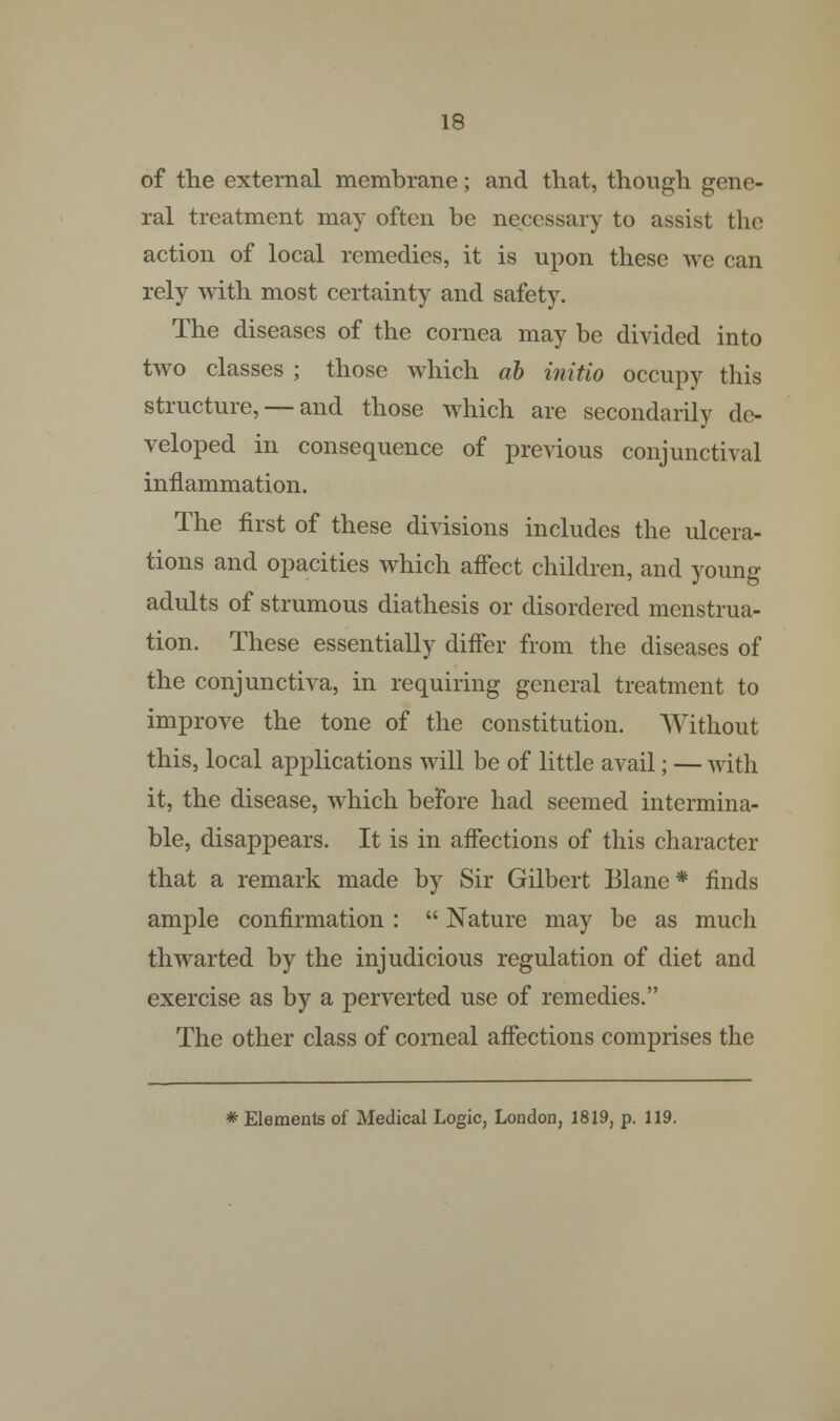 of the external membrane; and that, though gene- ral treatment may often be necessary to assist the action of local remedies, it is upon these we can rely with most certainty and safety. The diseases of the cornea may be divided into two classes ; those which ab initio occupy this structure, — and those which are secondarily de- veloped in consequence of previous conjunctival inflammation. The first of these divisions includes the ulcera- tions and opacities which affect children, and young adults of strumous diathesis or disordered menstrua- tion. These essentially differ from the diseases of the conjunctiva, in requiring general treatment to improve the tone of the constitution. Without this, local applications will be of little avail; — with it, the disease, which before had seemed intermina- ble, disappears. It is in affections of this character that a remark made by Sir Gilbert Blane * finds ample confirmation :  Nature may be as much thwarted by the injudicious regulation of diet and exercise as by a perverted use of remedies. The other class of corneal affections comprises the * Elements of Medical Logic, London, 1819, p. 119.