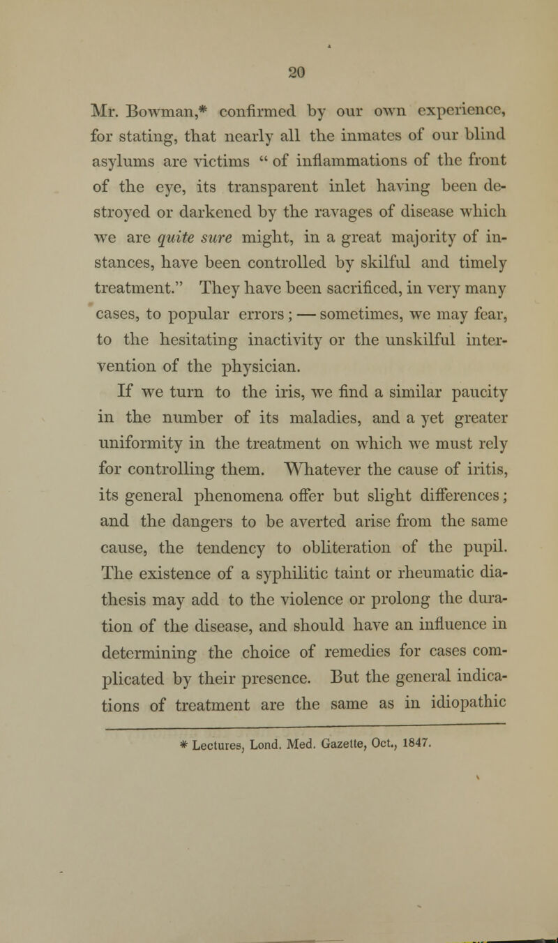 Mr. Bowman,* confirmed by our own experience, for stating, that nearly all the inmates of our blind asylums are victims  of inflammations of the front of the eye, its transparent inlet having been de- stroyed or darkened by the ravages of disease which we are quite sure might, in a great majority of in- stances, have been controlled by skilful and timely treatment. They have been sacrificed, in very many cases, to popular errors ; — sometimes, we may fear, to the hesitating inactivity or the unskilful inter- vention of the physician. If we turn to the iris, we find a similar paucity in the number of its maladies, and a yet greater uniformity in the treatment on which we must rely for controlling them. Whatever the cause of iritis, its general phenomena offer but slight differences; and the dangers to be averted arise from the same cause, the tendency to obliteration of the pupil. The existence of a syphilitic taint or rheumatic dia- thesis may add to the violence or prolong the dura- tion of the disease, and should have an influence in determining the choice of remedies for cases com- plicated by their presence. But the general indica- tions of treatment are the same as in idiopathic * Lectures, Lond. Med. Gazette, Oct., 1847.