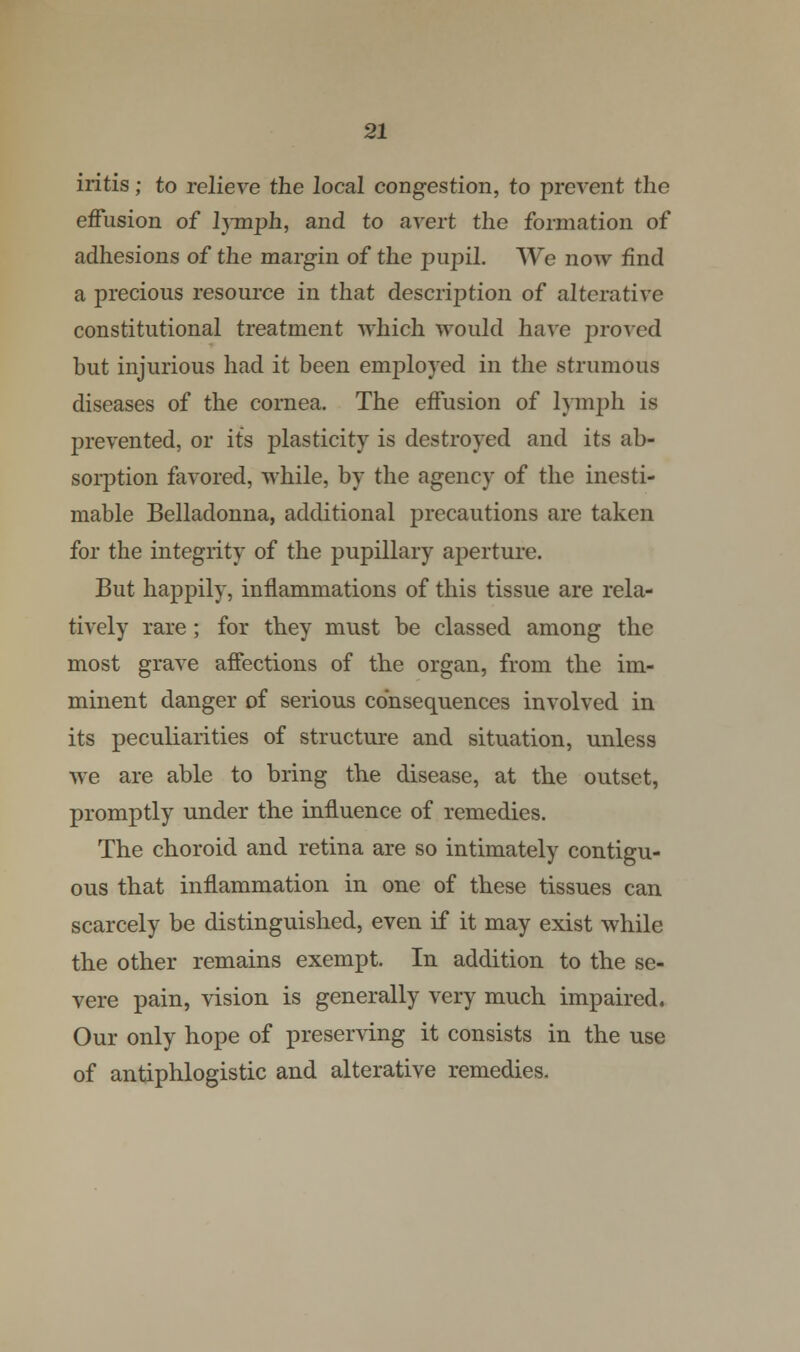 iritis; to relieve the local congestion, to prevent the effusion of l}inph, and to avert the formation of adhesions of the margin of the pupil. We now find a precious resource in that description of alterative constitutional treatment which would have proved but injurious had it been employed in the strumous diseases of the cornea. The effusion of lymph is prevented, or its plasticity is destroyed and its ab- sorption favored, while, by the agency of the inesti- mable Belladonna, additional precautions are taken for the integrity of the pupillary aperture. But happily, inflammations of this tissue are rela- tively rare; for they must be classed among the most grave affections of the organ, from the im- minent danger of serious consequences involved in its peculiarities of structure and situation, unless we are able to bring the disease, at the outset, promptly under the influence of remedies. The choroid and retina are so intimately contigu- ous that inflammation in one of these tissues can scarcely be distinguished, even if it may exist while the other remains exempt. In addition to the se- vere pain, vision is generally very much impaired. Our only hope of preserving it consists in the use of antiphlogistic and alterative remedies.