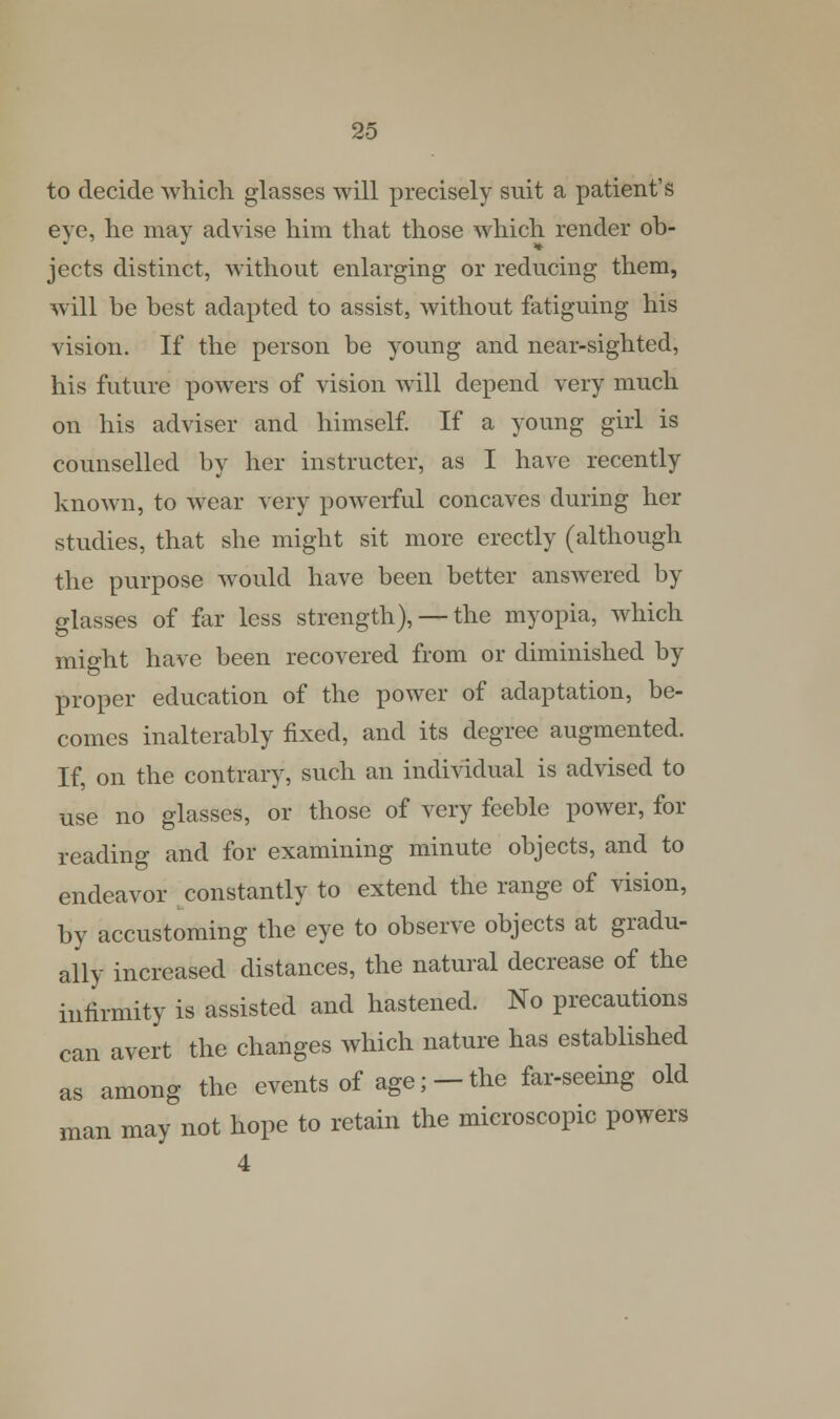 to decide which glasses will precisely suit a patient's eye, he may advise him that those which render ob- jects distinct, without enlarging or reducing them, will be best adapted to assist, without fatiguing his vision. If the person be young and near-sighted, his future powers of vision will depend very much on his adviser and himself. If a young girl is counselled by her instructed, as I have recently known, to wear very powerful concaves during her studies, that she might sit more erectly (although the purpose would have been better answered by glasses of far less strength), — the myopia, which might have been recovered from or diminished by proper education of the power of adaptation, be- comes inalterably fixed, and its degree augmented. If, on the contrary, such an individual is advised to use no glasses, or those of very feeble power, for reading and for examining minute objects, and to endeavor constantly to extend the range of vision, by accustoming the eye to observe objects at gradu- ally increased distances, the natural decrease of the infirmity is assisted and hastened. No precautions can avert the changes which nature has established as among the events of age; — the far-seeing old man may not hope to retain the microscopic powers 4