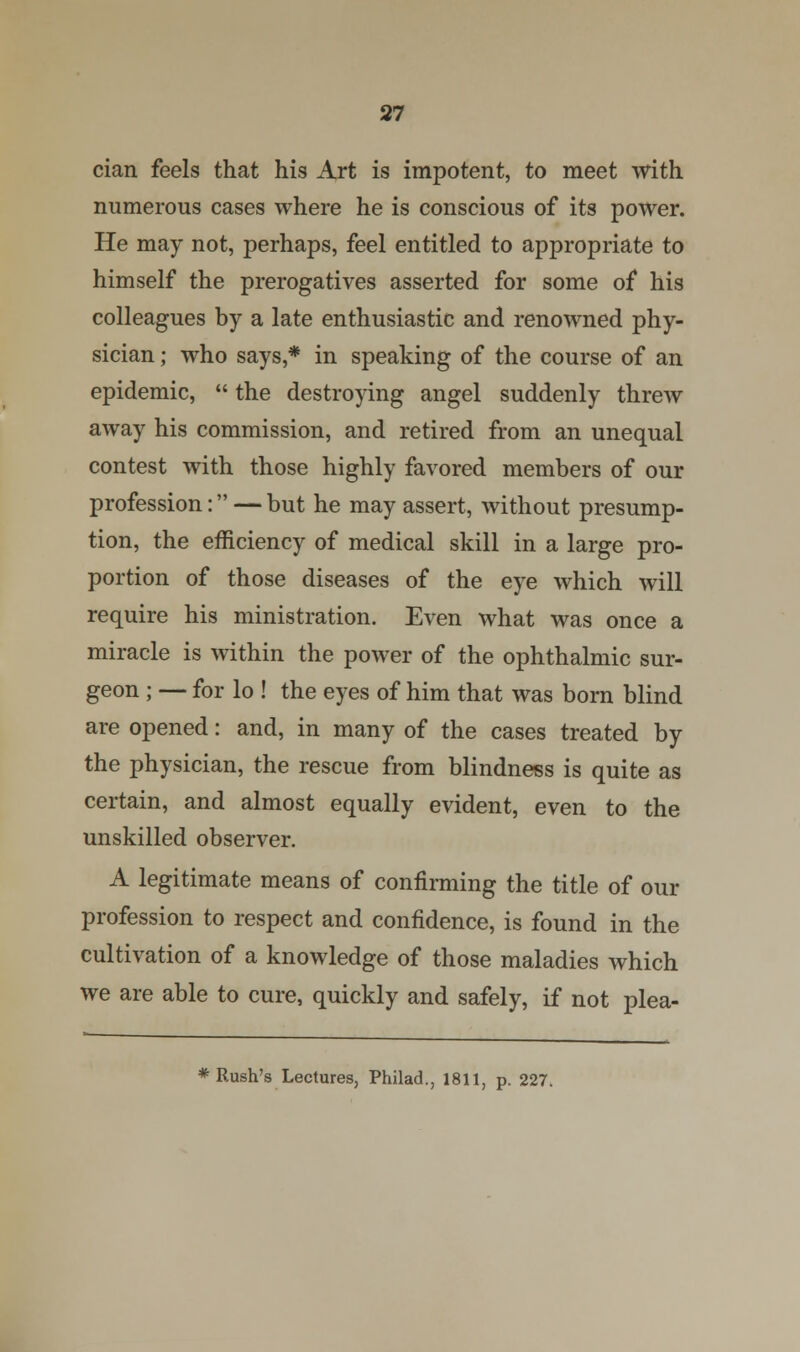 cian feels that his Art is impotent, to meet with numerous cases where he is conscious of its power. He may not, perhaps, feel entitled to appropriate to himself the prerogatives asserted for some of his colleagues by a late enthusiastic and renowned phy- sician ; who says,* in speaking of the course of an epidemic,  the destroying angel suddenly threw away his commission, and retired from an unequal contest with those highly favored members of our profession: — but he may assert, without presump- tion, the efficiency of medical skill in a large pro- portion of those diseases of the eye which will require his ministration. Even what was once a miracle is within the power of the ophthalmic sur- geon ; — for lo ! the eyes of him that was born blind are opened: and, in many of the cases treated by the physician, the rescue from blindness is quite as certain, and almost equally evident, even to the unskilled observer. A legitimate means of confirming the title of our profession to respect and confidence, is found in the cultivation of a knowledge of those maladies which we are able to cure, quickly and safely, if not plea- * Rush's Lectures, Philad., 1811, p. 227.