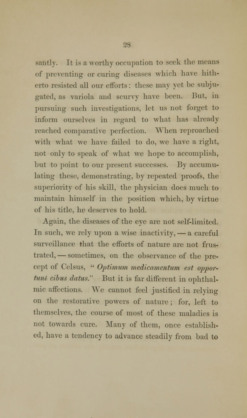 santly. It is a worthy occupation to seek the means of preventing or curing diseases which have hith- erto resisted all our efforts: these may yet be subju- gated, as variola and scurvy have been. But, in pursuing such investigations, let us not forget to inform ourselves in regard to what has already reached comparative perfection. When reproached with what we have failed to do, we have a right, not only to speak of what we hope to accomplish, but to point to our present successes. By accumu- lating these, demonstrating, by repeated proofs, the superiority of his skill, the physician does much to maintain himself in the position which, by virtue of his title, he deserves to hold. Again, the diseases of the eye are not self-limited. In such, we rely upon a wise inactivity, — a careful surveillance that the efforts of nature are not frus- trated, — sometimes, on the observance of the pre- cept of Celsus,  Optimum medicamentum est oppor- tune cibus datus But it is far different in ophthal- mic affections. We cannot feel justified in relying on the restorative powers of nature; for, left to themselves, the course of most of these maladies is not towards cure. Many of them, once establish- ed, have a tendency to advance steadily from bad to