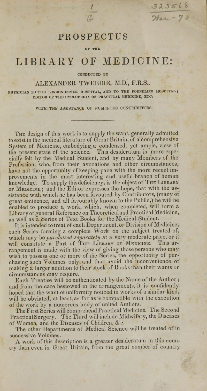 fcr 3X PROSPECTUS OF THE LIBRARY OF MEDICINE: CONDUCTED BY ALEXANDER TWEEDIE, M.D., F.R.S., PHYSICIAN TO THE LONDON FEVER HOSPITAL, AND TO THE FOUNDLING HOSPITAL J EDITOR OF THE CYCLOPEDIA OF PRACTICAL MEDICINE, ETC. WITH THE ASSISTANCE OF NUMEROUS CONTRIBUTORS. The design of this work is to supply the want, generally admitted to exist in the medical literature of Great Britain, of a comprehensive System of Medicine, embodying a condensed, yet ample, view of the present state of the science. This desideratum is more espe- cially felt by the Medical Student, and by many Members of the Profession, who, from their avocations and other circumstances, have not the opportunity of keeping pace with the more recent im- provements in the most interesting and useful branch of human knowledge. To supply thisdeficiency, is the object of The Library of Medicine ; and the Editor expresses the hope, that with the as- sistance with which he has been favoured by Contributors, (many of great eminence, and all favourably known to the Public,) he will be enabled to produce a work, which, when completed, will form a Library of general Reference on Theoretical and Practical Medicine, as well as a Series of Text Books for the Medical Student. It is intended to treat of each Department, or Division of Medicine, each Series forming a complete Work on the subject treated of, which may he purchased separatehj at a very moderate price, or it will constitute a Part of The Library of Medicine. This ar- rangement is made with the view of giving those persons who may wish to possess one or more of the Series, the opportunity of pur- chasing such Volumes only, and thus avoid the inconvenience of making a larger addition to their stock of Books than their wants or circumstances may require. Each Treatise will be authenticated by the Name of the Author; and from the care bestowed in the arrangements, it is confidently hoped that the want of uniformity noticed in works of a similar kind, will be obviated, at least, as far as is compatible with the execution of the work by a numerous body of united Authors. The First Series will comprehend Practical Medicine. The Second Practical Surgery. The Third will include Midwifery, the Diseases of Women, and the Diseases of Children, &c. The other Departments of Medical Science will be treated of in successive Volumes. A work of this description is a greater desideratum in this coun- try than even in Great Britain, from the great number of country