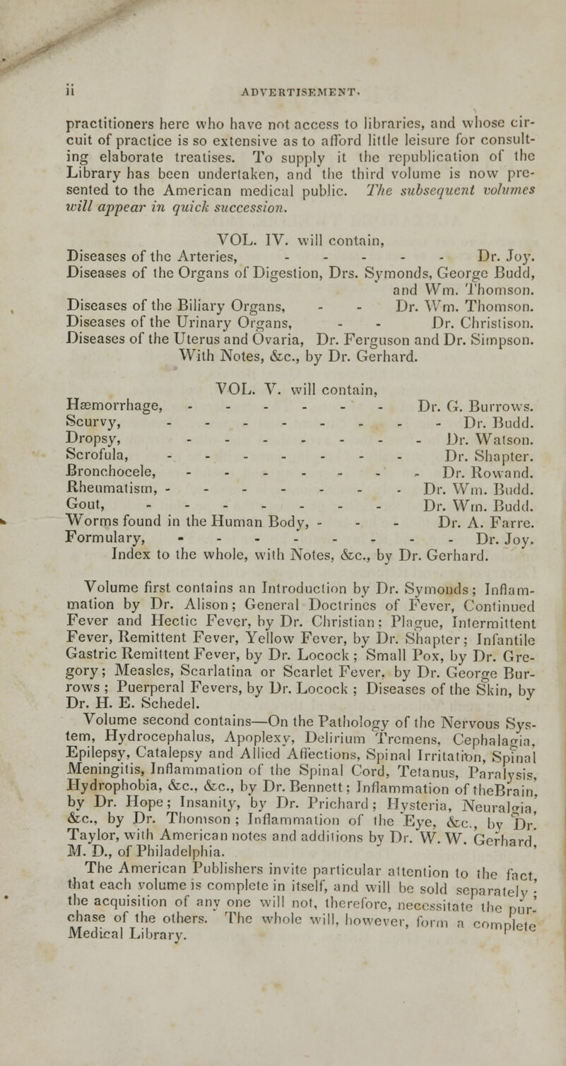 -ADVERTISEMENT* practitioners here who have not access to libraries, and whose cir- cuit of practice is so extensive as to afford little leisure for consult- ing elaborate treatises. To supply it the republication of the Library has been undertaken, and the third volume is now pre- sented to the American medical public. The subsequent volumes will appear in quick succession. VOL. IV. will contain, Diseases of the Arteries, ..... Dr. Joy. Diseases of the Organs of Digestion, Drs. Symonds, George Budd, and Wm. Thomson. Diseases of the Biliary Organs, - - Dr. Wm. Thomson. Diseases of the Urinary Organs, - - Dr. Christison. Diseases of the Uterus and Ovaria, Dr. Ferguson and Dr. Simpson. With Notes, &c, by Dr. Gerhard. VOL. V. will contain, Haemorrhage, Dr. G. Burrows. Scurvy, Dr. Budd. Dropsy, Dr. Watson. Scrofula, Dr. Shapter. Bronchocele, - - Dr. Rowand. Rheumatism, Dr. Wm. Budd. Gout, Dr. Wm. Budd. Worms found in the Human Body, - - - Dr. A. Farre. Formulary, Dr. Joy. Index to the whole, with Notes, &c, by Dr. Gerhard. Volume first contains an Introduction by Dr. Symonds; Inflam- mation by Dr. Alison; General Doctrines of Fever, Continued Fever and Hectic Fever, by Dr. Christian; Plague, Intermittent Fever, Remittent Fever, Yellow Fever, by Dr. Shapter; Infantile Gastric Remittent Fever, by Dr. Locock ; Small Pox, by Dr. Gre- gory; Measles, Scarlatina or Scarlet Fever, by Dr. George Bur- rows ; Puerperal Fevers, by Dr. Locock ; Diseases of the Skin, bv Dr. H. E. Schedel. J Volume second contains—On the Pathology of the Nervous Sys- tem, Hydrocephalus, Apoplexy, Delirium Tremens, Cephalagia, Epilepsy, Catalepsy and Allied Affections, Spinal Irritatron, Spinal Meningitis, Inflammation of the Spinal Cord, Tetanus, Paralysis, Hydrophobia, &c, &c, by Dr. Bennett; Inflammation of theBrain', by Dr. Hope; Insanity, by Dr. Prichard ; Hysteria, Neuralgia,' &c, by Dr. Thomson; Inflammation of the Eye, &c, bv Dr! Taylor, with American notes and additions by Dr. W. W Gprhnrrt' M. D., of Philadelphia. ' ^trna™' The American Publishers invite particular altention to the fact that each volume is complete in itself, and will be sold separatelv • the acquisition of any one will not, therefore, necessitate the pur' chase of the others. The whole will, however, form a compete Medical Library. [ e