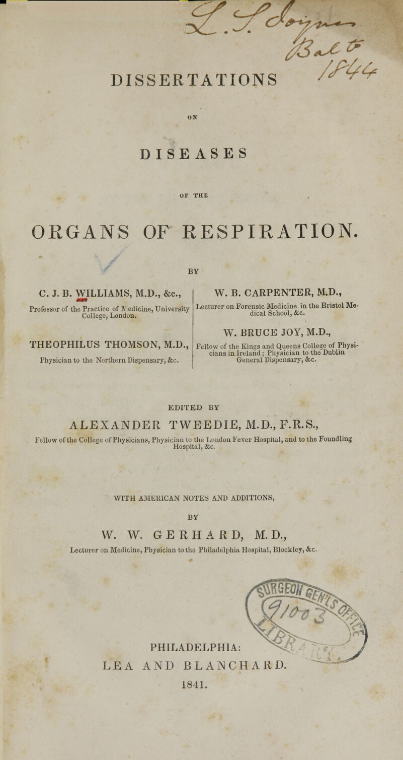 DISSERTATIONS fa.** DISEASES ORGANS OF RESPIRATION. BY C. J. B. WILLIAMS, M.D., &c, mm Professor of the Practice of IV edicine, University College, London. THEOPHILUS THOMSON, M.D., Physician to the Northern Dispensary, &c. W. B. CARPENTER, M.D., Lecturer on Forensic Medicine in the Bristol Me- dical School, &c. W. BRUCE JOY, M.D., Fellow of the Kinss and Queens College of Physi- cians in Ireland; Physician to the Dublin General Dispensary, &c. EDITED BY ALEXANDER TWEEDIE, M.D., F.R.S., Fellow of the College of Physicians, Physician to the London Fever Hospital, and to the Foundling Hospital, &c. WITH AMERICAN NOTES AND ADDITIONS, BY W. W. G E R H A R D, M. D., Lecturer on Medicine, Physician to the Philadelphia Hospital, Blockley, &c. PHILADELPHIA: LEA AND BLAN CHARD 1841.