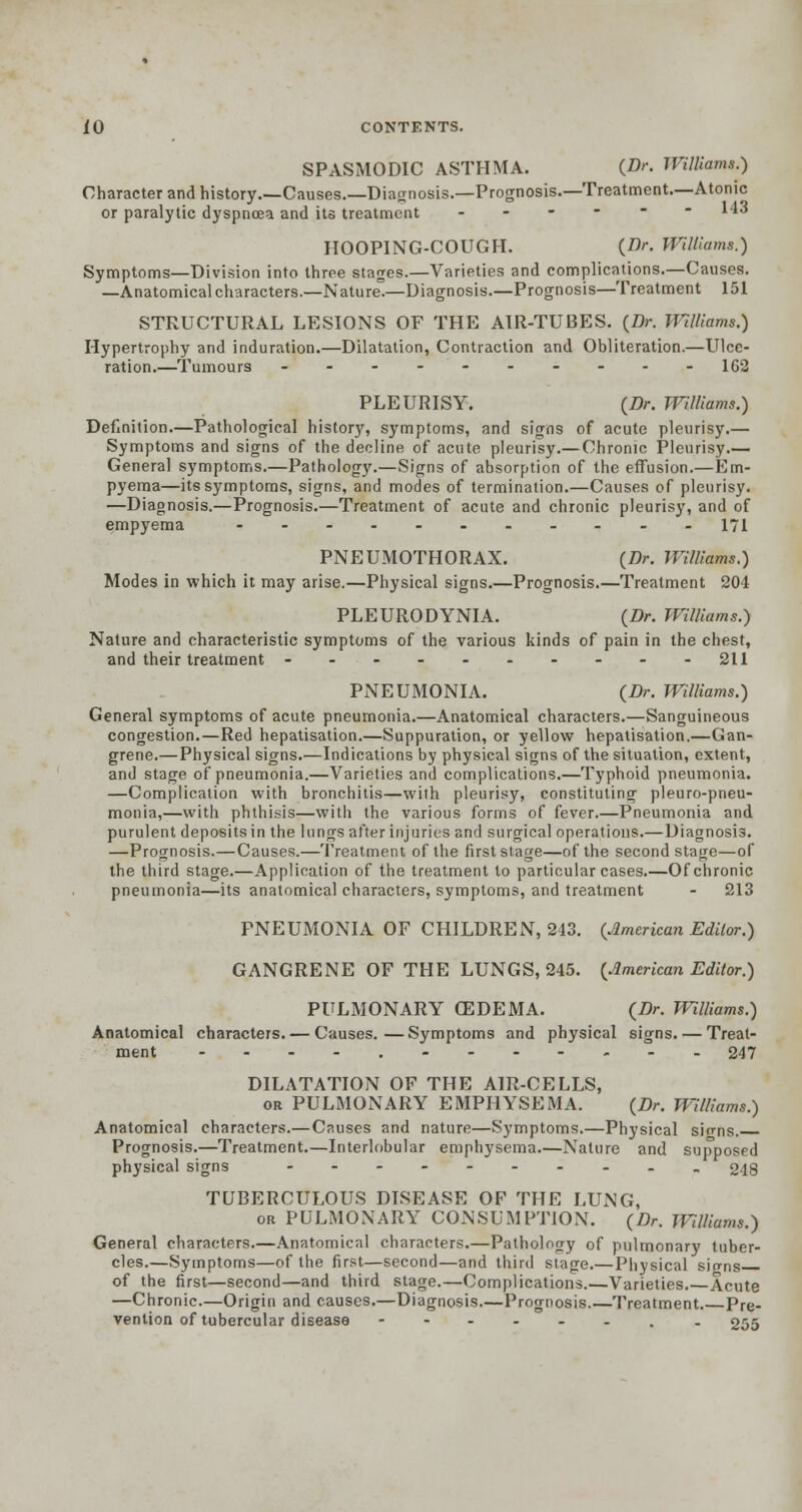 SPASMODIC ASTHMA. {Dr. Williams.) Character and history.—Causes.—Diagnosis.—Prognosis.—Treatment.—Atonic or paralytic dyspnoea and its treatment ------ 143 HOOPING-COUGH. {Dr. Williams.) Symptoms—Division into three stages.—Varieties and complications.—Causes. —Anatomical characters.—Nature.—Diagnosis.—Prognosis—Treatment 151 STRUCTURAL LESIONS OF THE AIR-TUBES. (Dr. Williams.) Hypertrophy and induration.—Dilatation, Contraction and Obliteration.—Ulce- ration.—Tumours ---------- 162 PLEURISY. (Dr. Williams.) Definition.—Pathological history, symptoms, and signs of acute pleurisy.— Symptoms and signs of the decline of acute pleurisy.— Chronic Pleurisy.— General symptoms.—Pathology.—Signs of absorption of the effusion.—Em- pyema—its symptoms, signs, and modes of termination.—Causes of pleurisy. —Diagnosis.—Prognosis.—Treatment of acute and chronic pleurisy, and of empyema ----_.__._. 171 PNEUMOTHORAX. (Dr. Williams.) Modes in which it may arise.—Physical signs.—Prognosis.—Treatment 204 PLEURODYNIA. (Dr. Williams.) Nature and characteristic symptoms of the various kinds of pain in the chest, and their treatment ---------- 211 PNEUMONIA. (Dr. Williams.) General symptoms of acute pneumonia.—Anatomical characters.—Sanguineous congestion.—Red hepatisation.—Suppuration, or yellow hepatisation.—Gan- grene.— Physical signs.—Indications by physical signs of the situation, extent, and stage of pneumonia.—Varieties and complications.—Typhoid pneumonia. —Complication with bronchitis—with pleurisy, constituting pleuro-pneu- monia,—with phthisis—with the various forms of fever.—Pneumonia and purulent deposits in the lungs after injuries and surgical operations.—Diagnosis. —Prognosis.—Causes.—Treatment of the first stage—of the second stage—of the third stage.—Application of the treatment to particular cases.—Of chronic pneumonia—its anatomical characters, symptoms, and treatment - 213 PNEUMONIA OF CHILDREN, 243. {American Editor.) GANGRENE OF THE LUNGS, 245. (American Editor.) PULMONARY CEDEMA. (Dr. Williams.) Anatomical characters. — Causes.—Symptoms and physical signs. — Treat- ment ---..------. 247 DILATATION OF THE AIR-CELLS, or PULMONARY EMPHYSEMA. (Dr. Williams.) Anatomical characters.— Causes and nature—Symptoms.—Physical sio-ns. Prognosis.—Treatment.—Interlobular emphysema.—Nature and supposed physical signs -._-_.._._ 248 TUBERCULOUS DISEASE OF THE LUNG, or PULMONARY CONSUMPTION. (Dr. Williams.) General characters.—Anatomical characters.—Pathology of pulmonary tuber- cles.—Symptoms—of the first—second—and third stage.—Physical sio-ns of the first—second—and third stage.—Complications.—Varieties. Acute —Chronic.—Origin and causes.—Diagnosis Prognosis.—Treatment. Pre- vention of tubercular disease --..-.. . 255