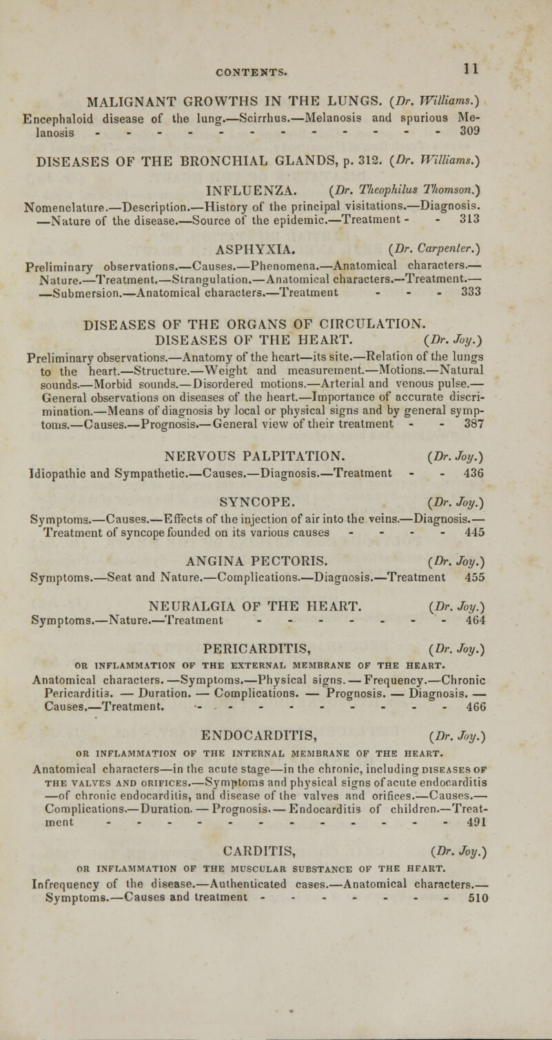 MALIGNANT GROWTHS IN THE LUNGS. {Dr. Williams.) Encephaloid disease of the lung.—Scirrhus.—Melanosis and spurious Me- lanosis ------------ 309 DISEASES OF THE BRONCHIAL GLANDS, p. 312. {Dr. Williams.) INFLUENZA. {Dr. Theophilus ITiomson.) Nomenclature.—Description.—History of the principal visitations.—Diagnosis. —Nature of the disease.—Source of the epidemic.—Treatment - - 313 ASPHYXIA. {Dr. Carpenter.) Preliminary observations.—Causes.—Phenomena.—Anatomical characters.— Nature.—Treatment.—Strangulation.—Anatomical characters.—Treatment.— —Submersion.—Anatomical characters.—Treatment ... 333 DISEASES OF THE ORGANS OF CIRCULATION. DISEASES OF THE HEART. {Dr. Joy.) Preliminary observations.—Anatomy of the heart—its site.—Relation of the lungs to the heart.—Structure.—Weight and measurement.—Motions.—Natural sounds.—Morbid sounds.—Disordered motions.—Arterial and venous pulse.— General observations on diseases of the heart.—Importance of accurate discri- mination.—Means of diagnosis by local or physical signs and by general symp- toms.—Causes.—Prognosis.— General view of their treatment - - 387 NERVOUS PALPITATION. {Dr. Joy.) Idiopathic and Sympathetic.—Causes.—Diagnosis.—Treatment - - 436 SYNCOPE. {Dr. Joy.) Symptoms.—Causes.—Effects of the injection of air into the veins.—Diagnosis.— Treatment of syncope founded on its various causes - 445 ANGINA PECTORIS. {Dr. Joy.) Symptoms.—Seat and Nature.—Complications.—Diagnosis.—Treatment 455 NEURALGIA OF THE HEART. {Dr. Joy.) Symptoms.—Nature.—Treatment ------- 464 PERICARDITIS, {Dr. Joy.) OR INFLAMMATION OF THE EXTERNAL MEMBRANE OF THE HEART. Anatomical characters. —Symptoms.—Physical signs. — Frequency.—Chronic Pericarditis. — Duration. — Complications. — Prognosis. — Diagnosis. — Causes.—Treatment. -.- - - - - - - - 466 ENDOCARDITIS, {Dr. Joy.) OR INFLAMMATION OF THE INTERNAL MEMBRANE OF THE HEART. Anatomical characters—in the acute stage—in the chronic, including diseases of the valves and orifices.—Symptoms and physical signs of acute endocarditis —of chronic endocarditis, and disease of the valves and orifices.—Causes.— Complications.—Duration. — Prognosis—Endocarditis of children.—Treat- ment 491 CARDITIS, {Dr. Joy.) OR INFLAMMATION OF THE MUSCULAR SUBSTANCE OF THE HEART. Infrequency of the disease.—Authenticated cases.—Anatomical characters.— Symptoms.—Causes and treatment ------- 510