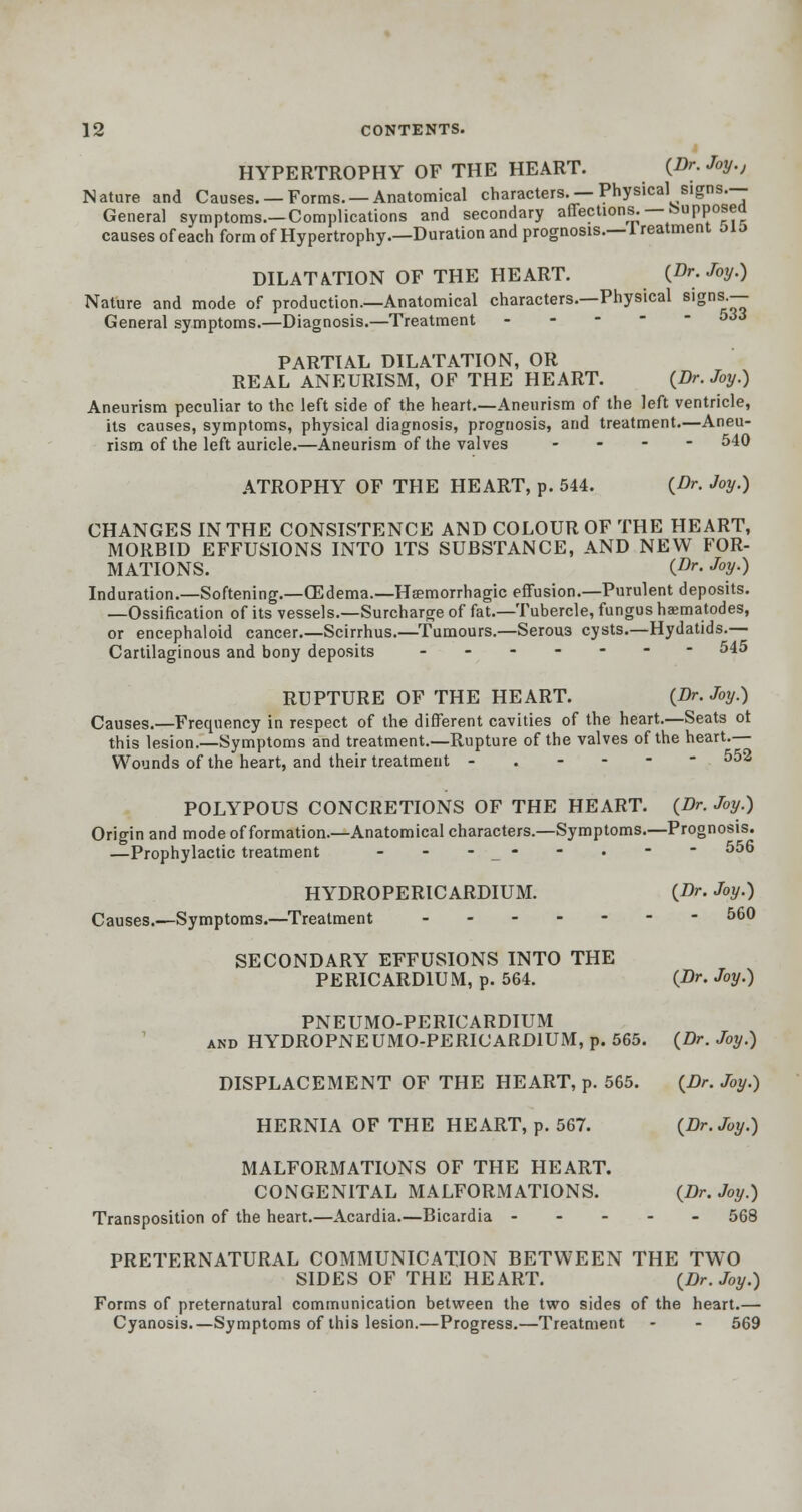 HYPERTROPHY OF THE HEART. (Dr- Joy., Nature and Causes. —Forms. —Anatomical characters. —Physical signs.— General symptoms.—Complications and secondary affections. — kupposea causes of each form of Hypertrophy.—Duration and prognosis.— lreatment MJ> DILATATION OF THE HEART. (Dr. Joy.) Nature and mode of production.—Anatomical characters.—Physical signsj— General symptoms.—Diagnosis.—Treatment 53J PARTIAL DILATATION, OR REAL ANEURISM, OF THE HEART. (Dr. Joy.) Aneurism peculiar to the left side of the heart.—Aneurism of the left ventricle, its causes, symptoms, physical diagnosis, prognosis, and treatment.—Aneu- rism of the left auricle.—Aneurism of the valves - 540 ATROPHY OF THE HEART, p. 544. (Dr. Joy.) CHANGES IN THE CONSISTENCE AND COLOUR OF THE HEART, MORBID EFFUSIONS INTO ITS SUBSTANCE, AND NEW FOR- MATIONS. (.Or- Joy.) Induration.—Softening.—CEdema.—Haemorrhagic effusion.—Purulent deposits. —Ossification of its vessels.—Surcharge of fat.—Tubercle, fungus haematodes, or encephaloid cancer.—Scirrhus.—Tumours.—Serou3 cysts.—Hydatids.— Cartilaginous and bony deposits ------- 545 RUPTURE OF THE HEART. (Dr. Joy.) Causes.—Frequency in respect of the different cavities of the heart.—Seats ot this lesion.—Symptoms and treatment.—Rupture of the valves of the heart.— Wounds of the heart, and their treatment -.---- 552 POLYPOUS CONCRETIONS OF THE HEART. (Dr. Joy.) Origin and mode of formation.—Anatomical characters.—Symptoms.—Prognosis. —Prophylactic treatment - - -_- - • -  556 HYDROPERICARDIUM. {Dr. Joy.) Causes.—Symptoms.—Treatment ------ 560 SECONDARY EFFUSIONS INTO THE PERICARDIUM, p. 564. (Dr. Joy.) PNEUMOPERICARDIUM and HYDROPNEUMO-PERICARD1UM, p. 565. (Dr. Joy.) DISPLACEMENT OF THE HEART, p. 565. (Dr. Joy.) HERNIA OF THE HEART, p. 567. (Dr. Joy.) MALFORMATIONS OF THE HEART. CONGENITAL MALFORMATIONS. (Dr. Joy.) Transposition of the heart.—Acardia.—Bicardia ----- 568 PRETERNATURAL COMMUNICATION BETWEEN THE TWO SIDES OF THE HEART. (Dr. Joy.) Forms of preternatural communication between the two sides of the heart.— Cyanosis.—Symptoms of this lesion.—Progress.—Treatment - - 569