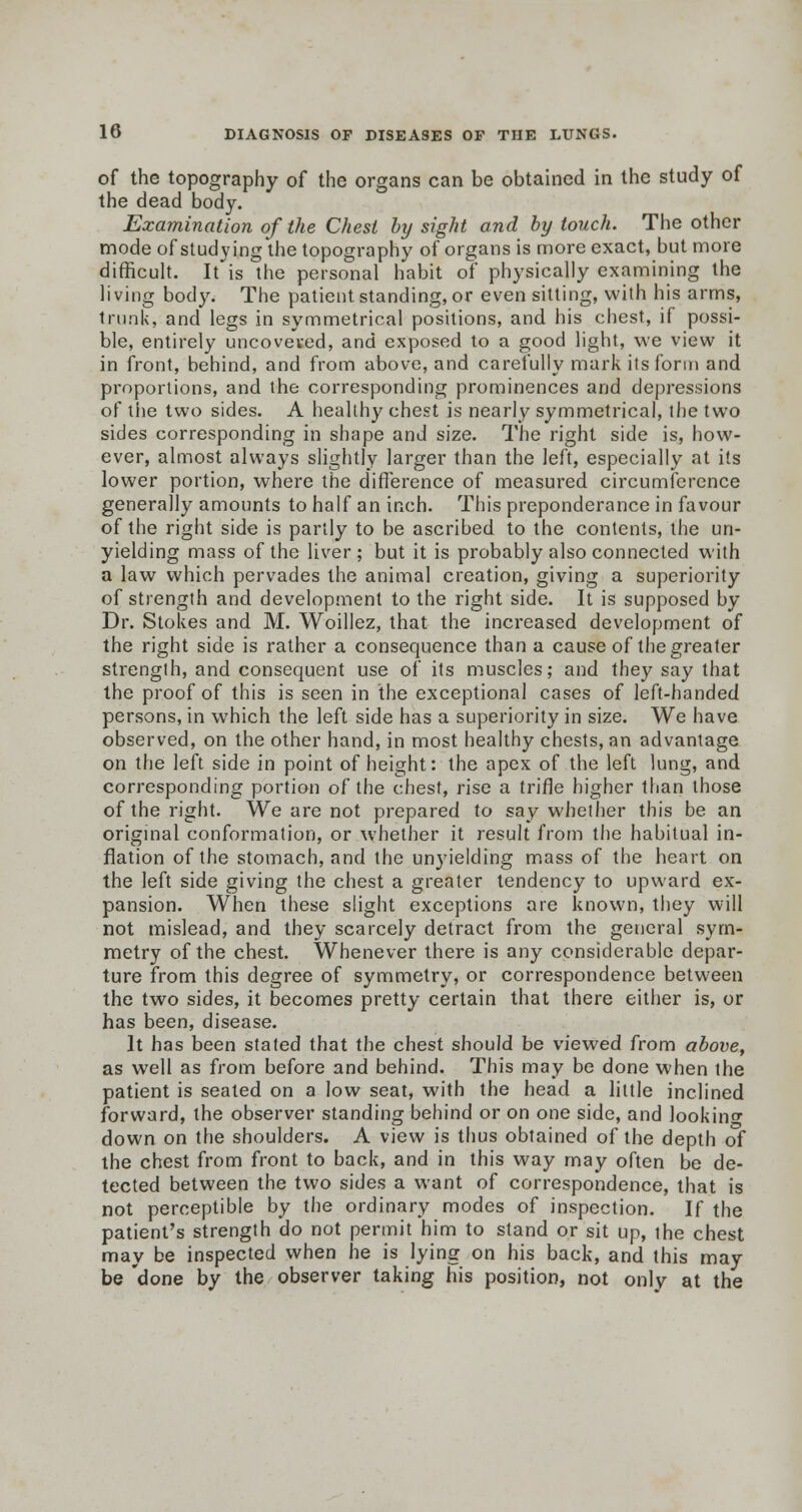 of the topography of the organs can be obtained in the study of the dead body. Examination of the Chest by sight and by touch. The other mode of studying the topography of organs is more exact, but more difficult. It is the personal habit of physically examining the living body. The patient standing, or even sitting, with his arms, trunk, and legs in symmetrical positions, and his chest, if possi- ble, entirely uncoveved, and exposed to a good light, we view it in front, behind, and from above, and carefully mark its form and proportions, and the corresponding prominences and depressions of the two sides. A healthy chest is nearly symmetrical, the two sides corresponding in shape and size. The right side is, how- ever, almost always slightly larger than the left, especially at its lower portion, where the difference of measured circumference generally amounts to half an inch. This preponderance in favour of the right side is partly to be ascribed to the contents, the un- yielding mass of the liver; but it is probably also connected with a law which pervades the animal creation, giving a superiority of strength and development to the right side. It is supposed by Dr. Stokes and M. Woillez, that the increased development of the right side is rather a consequence than a cause of the greater strength, and consequent use of its muscles; and they say that the proof of this is seen in the exceptional cases of left-handed persons, in which the left side has a superiority in size. We have observed, on the other hand, in most healthy chests, an advantage on the left side in point of height: the apex of the left lung, and corresponding portion of the chest, rise a trifle higher than those of the right. We are not prepared to say whether this be an original conformation, or whether it result from the habitual in- flation of the stomach, and the unyielding mass of the heart on the left side giving the chest a greater tendency to upward ex- pansion. When these slight exceptions are known, they will not mislead, and they scarcely detract from the general sym- metry of the chest. Whenever there is any considerable depar- ture from this degree of symmetry, or correspondence between the two sides, it becomes pretty certain that there either is, or has been, disease. It has been stated that the chest should be viewed from above, as well as from before and behind. This may be done when the patient is seated on a low seat, with the head a little inclined forward, the observer standing behind or on one side, and looking down on the shoulders. A view is thus obtained of the depth of the chest from front to back, and in this way may often be de- tected between the two sides a want of correspondence, that is not perceptible by the ordinary modes of inspection. If the patient's strength do not permit him to stand or sit up, the chest may be inspected when he is lying on his back, and this may be 'done by the observer taking his position, not only at the