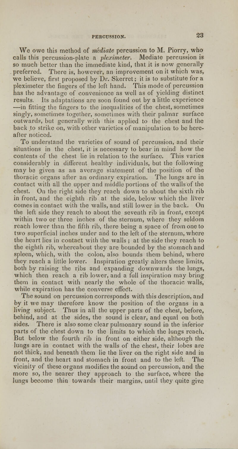 We owe this method of mediate percussion to M. Piorry, who calls this percussion-plate a pleximeter. Mediate percussion is so much better than the immediate kind, that it is now generally- preferred. There is, however, an improvement on it which was, we believe, first proposed by Dr. Skerret; it is to substitute for a pleximeter the fingers of the left hand. This mode of percussion has the advantage of convenience as well as of yielding distinct results. Its adaptations are soon found out by a little experience —in fitting the fingers to the inequalities of the chest, sometimes singly, sometimes together, sometimes with their palmar surface outwards, but generally with this applied to the chest and the back to strike on, with other varieties of manipulation to be here- after noticed. To understand the varieties of sound of percussion, and their situations in the chest, it is necessary to bear in mind how the contents of the chest lie in relation to the surface. This varies considerably in different healthy individuals, but the following may be given as an average statement of the position of the thoracic organs after an ordinary expiration. The lungs are in contact with all the upper and middle portions of the walls of the chest. On the right side they reach down to about the sixth rib in front, and the eighth rib at the side, below which the Ifver comes in contact with the walls, and still lower in the back. On the left side they reach to about the seventh rib in front, except within two or three inches of the sternum, where they seldom reach lower than the fifth rib, there being a space of from one to two superficial inches under and to the left of the sternum, where the heart lies in contact with the walls ; at the side they reach to the eighth rib, whereabout they are bounded by the stomach and spleen, which, with the colon, also bounds them behind, where they reach a little lower. Inspiration greatly alters these limits, both by raising the ribs and expanding downwards the lungs, which then reach a rib lower, and a full inspiration may bring them in contact with nearly the whole of the thoracic walls, while expiration has the converse effect. The sound on percussion corresponds with this description, and by it we may therefore know the position of the organs in a living subject. Thus in all the upper parts of the chest, before, behind, and at the sides, the sound is clear, and equal on both sides. There is also some clear pulmonary sound in the inferior parts of the chest down to the limits to which the lungs reach. But below the fourth rib in front on either side, although the lungs are in contact with the walls of the chest, their lobes are not thick, and beneath them lie the liver on the right side and in front, and the heart and stomach in front and to the left. The vicinity of these organs modifies the sound on percussion, and the more so, the nearer they approach to the surface, where the lungs become thin towards their margins, until they quite give