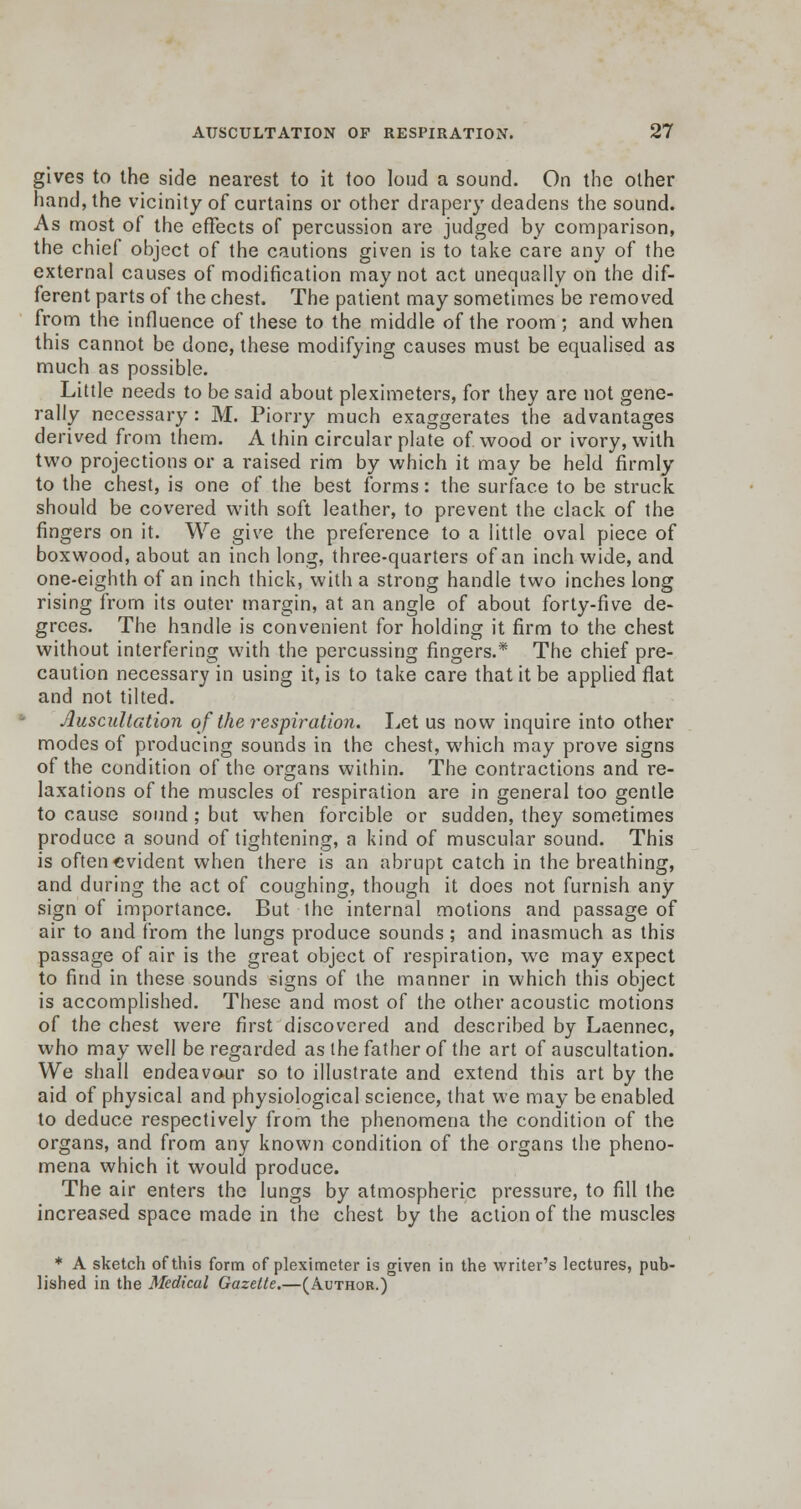 gives to the side nearest to it too loud a sound. On the other hand, the vicinity of curtains or other drapery deadens the sound. As most of the effects of percussion are judged by comparison, the chief object of the cautions given is to take care any of the external causes of modification may not act unequally on the dif- ferent parts of the chest. The patient may sometimes be removed from the influence of these to the middle of the room; and when this cannot be done, these modifying causes must be equalised as much as possible. Little needs to be said about pleximeters, for they are not gene- rally necessary : M. Piorry much exaggerates the advantages derived from them. A thin circular plate of wood or ivory, with two projections or a raised rim by which it may be held firmly to the chest, is one of the best forms: the surface to be struck should be covered with soft leather, to prevent the clack of the fingers on it. We give the preference to a little oval piece of boxwood, about an inch long, three-quarters of an inch wide, and one-eighth of an inch thick, with a strong handle two inches long rising from its outer margin, at an angle of about forty-five de- grees. The handle is convenient for holding it firm to the chest without interfering with the percussing fingers.* The chief pre- caution necessary in using it, is to take care that it be applied flat and not tilted. Auscultation of the respiration. Let us now inquire into other modes of producing sounds in the chest, which may prove signs of the condition of the organs within. The contractions and re- laxations of the muscles of respiration are in general too gentle to cause sound ; but when forcible or sudden, they sometimes produce a sound of tightening, a kind of muscular sound. This is often evident when there is an abrupt catch in the breathing, and during the act of coughing, though it does not furnish any sign of importance. But the internal motions and passage of air to and from the lungs produce sounds; and inasmuch as this passage of air is the great object of respiration, we may expect to find in these sounds signs of the manner in which this object is accomplished. These and most of the other acoustic motions of the chest were first discovered and described by Laennec, who may well be regarded as the father of the art of auscultation. We shall endeavour so to illustrate and extend this art by the aid of physical and physiological science, that we may be enabled to deduce respectively from the phenomena the condition of the organs, and from any known condition of the organs the pheno- mena which it would produce. The air enters the lungs by atmospheric pressure, to fill the increased space made in the chest by the action of the muscles * A sketch of this form of pleximeter is given in the writer's lectures, pub- lished in the Medical Gazette.—(Author.)