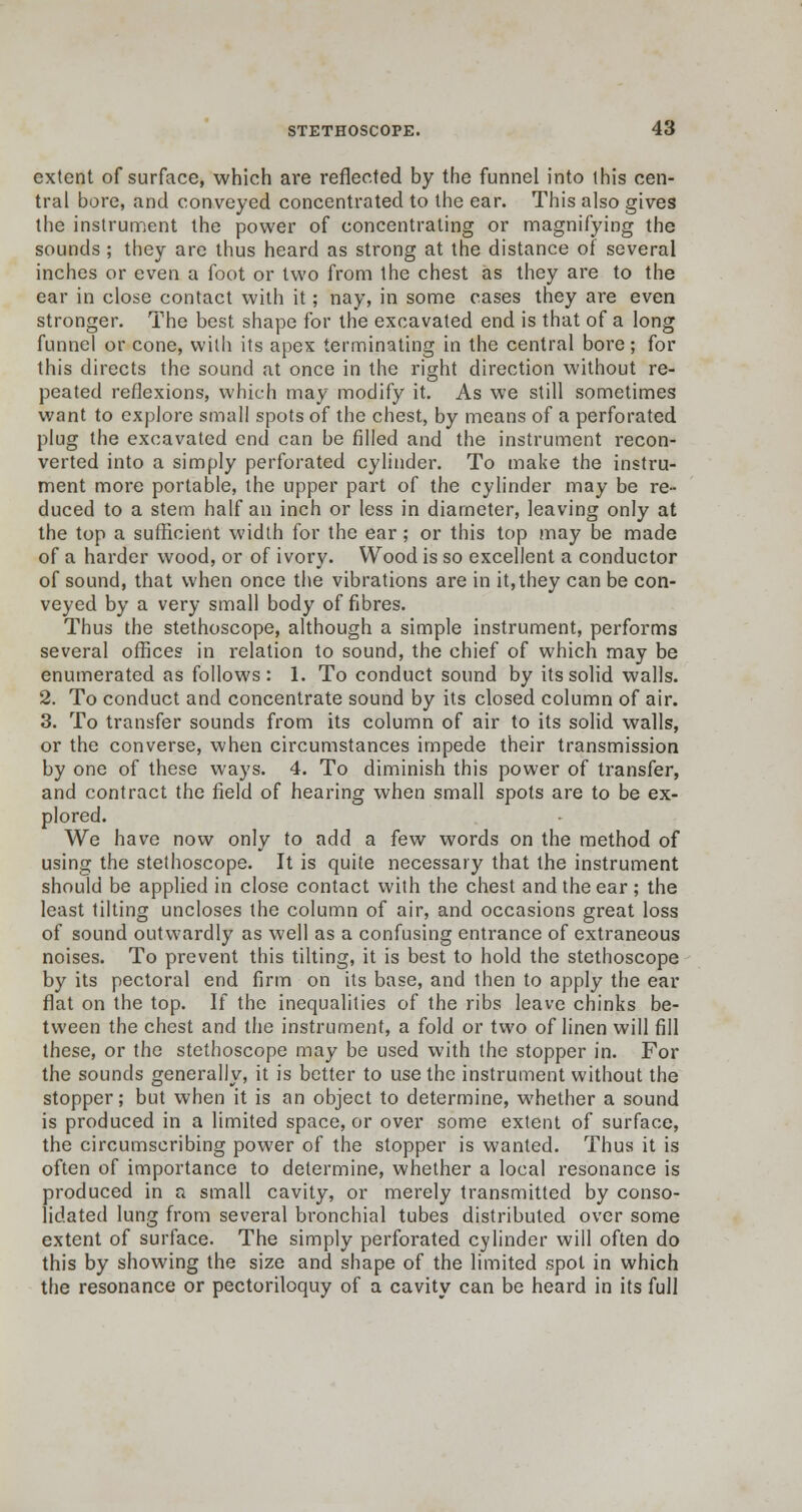 extent of surface, which are reflected by the funnel into this cen- tral bore, and conveyed concentrated to the ear. This also gives the instrument the power of concentrating or magnifying the sounds; they are thus heard as strong at the distance of several inches or even a foot or two from the chest as they are to the ear in close contact with it; nay, in some cases they are even stronger. The best shape for the excavated end is that of a long funnel or cone, with its apex terminating in the central bore; for this directs the sound at once in the right direction without re- peated reflexions, which may modify it. As we still sometimes want to explore small spots of the chest, by means of a perforated plug the excavated end can be filled and the instrument recon- verted into a simply perforated cylinder. To make the instru- ment more portable, the upper part of the cylinder may be re- duced to a stem half an inch or less in diameter, leaving only at the top a sufficient width for the ear; or this top may be made of a harder wood, or of ivory. Wood is so excellent a conductor of sound, that when once the vibrations are in it,they can be con- veyed by a very small body of fibres. Thus the stethoscope, although a simple instrument, performs several offices in relation to sound, the chief of which may be enumerated as follows: 1. To conduct sound by its solid walls. 2. To conduct and concentrate sound by its closed column of air. 3. To transfer sounds from its column of air to its solid walls, or the converse, when circumstances impede their transmission by one of these ways. 4. To diminish this power of transfer, and contract the field of hearing when small spots are to be ex- plored. We have now only to add a few words on the method of using the stethoscope. It is quite necessary that the instrument should be applied in close contact with the chest and the ear ; the least tilting uncloses the column of air, and occasions great loss of sound outwardly as well as a confusing entrance of extraneous noises. To prevent this tilting, it is best to hold the stethoscope by its pectoral end firm on its base, and then to apply the ear flat on the top. If the inequalities of the ribs leave chinks be- tween the chest and the instrument, a fold or two of linen will fill these, or the stethoscope may be used with the stopper in. For the sounds generally, it is better to use the instrument without the stopper; but when it is an object to determine, whether a sound is produced in a limited space, or over some extent of surface, the circumscribing power of the stopper is wanted. Thus it is often of importance to determine, whether a local resonance is produced in a small cavity, or merely transmitted by conso- lidated lung from several bronchial tubes distributed over some extent of surface. The simply perforated cylinder will often do this by showing the size and shape of the limited spot in which the resonance or pectoriloquy of a cavity can be heard in its full