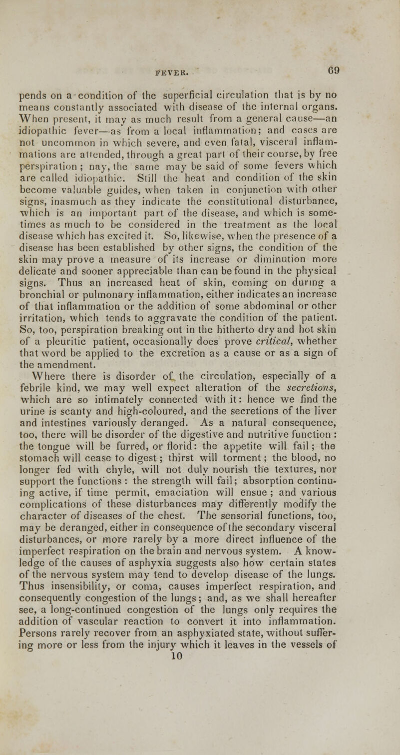 FEVER. 09 pends on a condition of the superficial circulation that is by no means constantly associated with disease of the internal organs. When present, it may as much result from a general cause—an idiopathic fever—as from a local inflammation; and cases are not uncommon in which severe, and even fatal, visceral inflam- mations are attended, through a great part of their course, by free perspiration; nay, the same may be said of some fevers which are called idiopathic. Still the heat and condition of the skin become valuable guides, when taken in conjunction with other signs, inasmuch as they indicate the constitutional disturbance, which is an important part of the disease, and which is some- times as much to be considered in the treatment as the local disease which has excited it. So, likewise, when the presence of a disease has been established by other signs, the condition of the skin may prove a measure of its increase or diminution more delicate and sooner appreciable than can be found in the physical signs. Thus an increased heat of skin, coming on during a bronchial or pulmonary inflammation, either indicates an increase of that inflammation or the addition of some abdominal or other irritation, which tends to aggravate the condition of the patient. So, too, perspiration breaking out in the hitherto dry and hot skin of a pleuritic patient, occasionally does prove critical, whether that word be applied to the excretion as a cause or as a sign of the amendment. Where there is disorder of the circulation, especially of a febrile kind, we may well expect alteration of the secretions, which are so intimately connected with it: hence we find the urine is scanty and high-coloured, and the secretions of the liver and intestines variously deranged. As a natural consequence, too, there will be disorder of the digestive and nutritive function : the tongue will be furred, or florid: the appetite will fail; the stomach will cease to digest; thirst will torment; the blood, no longer fed with chyle, will not duly nourish the textures, nor support the functions: the strength will fail; absorption continu- ing active, if time permit, emaciation will ensue ; and various complications of these disturbances may differently modify the character of diseases of the chest. The sensorial functions, too, may be deranged, either in consequence of the secondary visceral disturbances, or more rarely by a more direct influence of the imperfect respiration on the brain and nervous system. A know- ledge of the causes of asphyxia suggests also how certain states of the nervous system may tend to develop disease of the lungs. Thus insensibility, or coma, causes imperfect respiration, and consequently congestion of the lungs; and, as we shall hereafter see, a long-continued congestion of the lungs only requires the addition of vascular reaction to convert it into inflammation. Persons rarely recover from an asphyxiated state, without suffer- ing more or less from the injury which it leaves in the vessels of 10