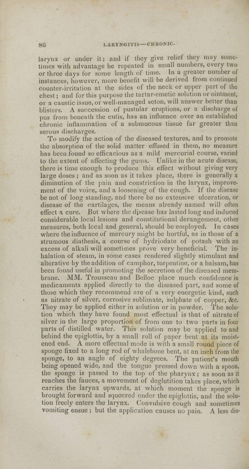 larynx or under it; and if they give relief they may some- times with advantage be repeated in small numbers, every two or three days for some length of time. In a greater number of instances, however, more benefit will be derived from continued counter-irritation at the sides of the neck or upper part of the chest; and for this purpose the tartar-emetic solution or ointment, or a caustic issue, or well-managed seton, will answer better than blisters. A succession of pustular eruptions, or a discharge of pus from beneath the cutis, has an influence over an established chronic inflammation of a submucous tissue far greater than serous discharges. To modify the action of the diseased textures, and to promote the absorption of the solid matter effused in them, no measure has been found so efficacious as a mild mercurial course, varied to the extent of affecting the gums. Unlike in the acute disease, there is time enough to produce this effect without giving very large doses ; and as soon as it takes place, there is generally a diminution of the pain and constriction in the larynx, improve- ment of the voice, and a loosening of the cough. If the disease be not of long standing, and there be no extensive ulceration, or disease of the cartilages, the means already named will often effect a cure. But where the disease has lasted long and induced considerable local lesions and constitutional derangement, other measures, both local and general, should be employed. In cases where the influence of mercury might be hurtful, as in those of a strumous diathesis, a course of hydriodate of potash with an excess of alkali will sometimes prove very beneficial. The in- halation of steam, in some cases rendered slightly stimulant and alterative by the addition of camphor, turpentine, or a balsam, has been found useful in promoting the secretion of the diseased mem- brane. MM. Trousseau and Belloc place much confidence in medicaments applied directly to the diseased part, and some of those which they recommend are of a very energetic kind, such as nitrate of silver, corrosive sublimate, sulphate of copper, <fcc. They may be applied either in solution or in powder. The solu- tion which they have found most effectual is that of nitrate of silver in the large proportion of from one to two parts in four parts of distilled water. This solution may be applied to and behind the epiglottis, by a small roll of paper bent at its moist- ened end. A more effectual mode is with a small round piece of sponge fixed to a long rod of whalebone bent, at an inch from the sponge, to an angle of eighty degrees. The patient's mouth being opened wide, and the tongue pressed down with a spoon, the sponge is passed to the top of the pharynx; as soon as it reaches the fauces, a movement of deglutition takes place, which carries the larynx upwards, at which moment the sponge is brought forward and squeezed under the epiglottis, and the solu- tion freely enters the larynx. Convulsive cough and sometimes vomiting ensue ; but the application causes no pain. A less dis-