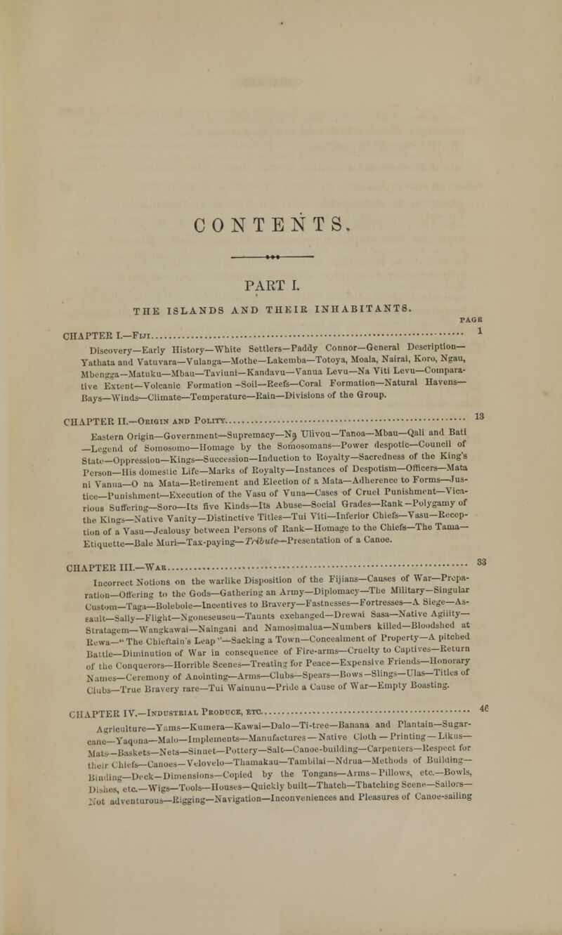 CONTENTS. PART I. THE ISLANDS AND THEIR INHABITANTS. PAGE 1 CHAPTEK I—Fiji Discovery—Early History—White Settlers-Paddy Connor—General Description— Yathata and Vatuvara— Vulanga—Mothe-Lakemba—Totoya, Moala, Nairai, Koro, Ngau, Mbengga-Matuku—Mbau—Taviuni—Kandavu—Vanua Levu—Na Viti Lcvu—Compara- tive Extent—Volcanic Formation-Soil—Reefs—Coral Formation—Natural Havens— Bays—Winds—Climate—Temperature—Rain—Divisions of the Group. CHAPTER II.—Origin and Polity • Eastern Origin—Government—Supremacy—Na Tjlivou-Tanoa—Mbau—Qali and Batl —Legend of Somosomo—Homage by the Somosomans—Power despotic—Council of State—Oppression—Kings—Succession—Induction to Royalty—Sacredness of the King's Person—His domestic Life—Marks of Royalty—Instances of Despotism—Officers—Mata ni Vanua—O na Mata— Retirement and Election of a Mata—Adherence to Forms—Jus- tice—Punishment—Execution of the Vasu of Vuna—Cases of Cruel Punishment—Vica- rious Suffering-Soro-Its five Kinds-Its Abuse-Social Grades-Rank-Polygamy of the. Kings—Native Vanity-Distinctive Titles—Tui Vlti—Inferior Chiefs—Vasu-Recep- tion of a Vasu-Jealousy between Persons of Rank-Homage to the Chiefs-The Tama- Etiquette—Bale Muri—Tax-paying— Tribute*-Presentation of a Canoe. CHAPTER III—War Incorrect Notions on the warlike Disposition of the Fijians-Causes of War—Prepa- ration—Offering to the Gods—Gathering an Army—Diplomacy—The Military-Singular Custom—Taga—Bolebole—Incentives to Bravery—Fastnesses—Fortresses—A Siege—As- sault— Sally—Flight—Ngoneseuseu—Taunts exchanged—Drewai Sasa—Native Agility— Stratagem—Wangkawai—Naingani and Namosimalua-Numbers killed—Bloodshed at Eewa—The Chieftain's Leap -Sacking a Town-Concealment of Property—A pitched Battle—Diminution of War in consequence of Fire-arms—Cruelty to Captives-Return of the Conquerors-Horrible Scenes-Treating for Peace-Expensive Friends-Honorary Names-Ceremony of Anointing—Arms—Clubs-Spears—Bows-Slings-mas-Titles of Clubs—True Bravery rare—Tui Wainunu—Pride a Cause of War—Empty Boasting. < 11APTER IV.—Industrial Produce, etc A-ricnlture—Yiims—Kumera—Kawai—Dalo—Ti-tree—Banana and Plantain—Sugar- cane—Yaqona—Malo—Implements—Manufactures—Native Cloth —Printing—Likus— Mats—Baskets—Nets—Sinnet-Pottery—Salt—Canoe-building— Carpenters-Respect for their C hlefa— Canoes—Velovelo—Thamakau—Tambilai—Ndrua—Methods of Building— Binding—Deck-Dimensions—Copied by the Tongans—Arms- Pillows, etc.-Bowls, Dishes, etc.—Wigs—Tools—Houses—Quickly built—Thatch—Thatching Scene—Sailors— fot adventurous—Rigging—Navigation—Inconveniences and Pleasures of Canoe-sailing 13