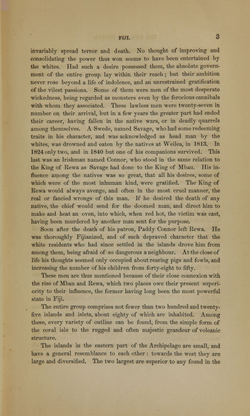 invariably spread terror and death. No thought of improving and consolidating the power thus won seems to have been entertained by the whites. Had such a desire possessed them, the absolute govern- ment of the entire group lay within their reach; but their ambition never rose beyond a life of indolence, and an unrestrained gratification of the vilest passions. Some of them were men of the most desperate wickedness, being regarded as monsters even by the ferocious cannibals with whom they associated. These lawless men were twenty-seven in number on their arrival, but in a few years the greater part had ended their career, having fallen in the native wars, or in deadly quarrels among themselves. A Swede, named Savage, who had some redeeming traits in his character, and was acknowledged as head man by the whites, was drowned and eaten by the natives at Weilea, in 1813. In 1824 only two, and in 1840 but one of his companions survived. This last was an Irishman named Connor, who stood in the same relation to the King of Rewa as Savage had done to the King of Mbau. His in- fluence among the natives was so great, that all his desires, some of which were of the most inhuman kind, were gratified. The King of Rewa would always avenge, and often in the most cruel manner, the real or fancied wrongs of this man. If he desired the death of any native, the chief would send for the doomed man, and direct him to make and heat an oven, into which, when red hot, the victim was cast, having been murdered by another man sent for the purpose. Soon after the death of his patron, Paddy Connor left Rewa. He was thoroughly Fijianized, and of such depraved character that the white residents who had since settled in the islands drove him from among them, being afraid of so dangerous a neighbour. At the close of life his thoughts seemed only occupied about rearing pigs and fowls, and increasing the number of his children from forty-eight to fifty. These men are thus mentioned because of their close connexion with the rise of Mbau and Rewa, which two places owe their present superi- ority to their influence, the former having long been the most powerful state in Fiji. The entire group comprises not fewer than two hundred and twenty- five islands and islets, about eighty of which are inhabited. Among these, every variety of outline can be found, from the simple form of the coral isle to the rugged and often majestic grandeur of volcanic structure. The islands in the eastern part of the Archipelago are small, and have a general resemblance to each other: towards the west they are large and diversified. The two largest are superior to any found in the