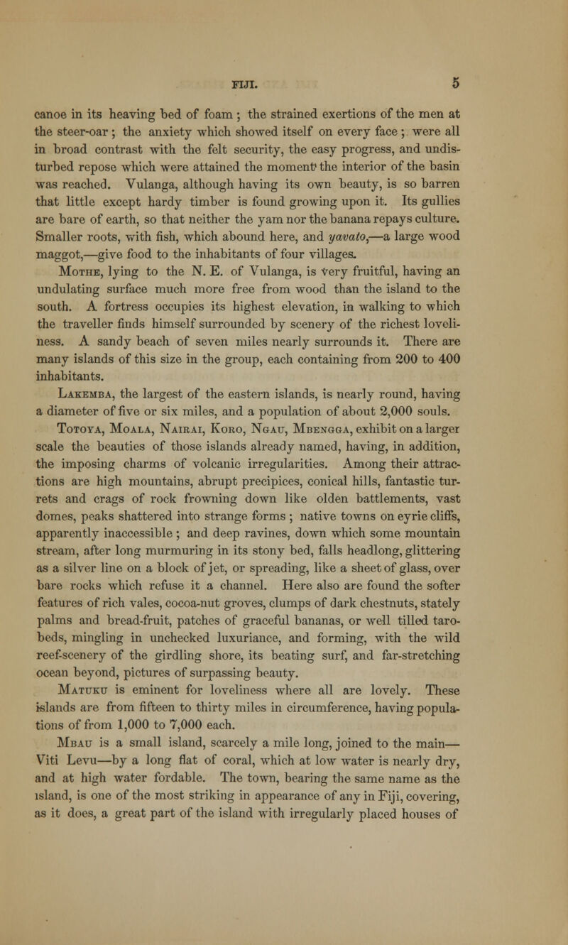 canoe in its heaving bed of foam ; the strained exertions of the men at the steer-oar; the anxiety which showed itself on every face ; were all in broad contrast with the felt security, the easy progress, and undis- turbed repose which were attained the moment1 the interior of the basin was reached. Vulanga, although having its own beauty, is so barren that little except hardy timber is found growing upon it. Its gullies are bare of earth, so that neither the yam nor the banana repays culture. Smaller roots, with fish, which abound here, and yavato,—a large wood maggot,—give food to the inhabitants of four villages. Mothe, lying to the N. E. of Vulanga, is Very fruitful, having an undulating surface much more free from wood than the island to the south. A fortress occupies its highest elevation, in walking to which the traveller finds himself surrounded by scenery of the richest loveli- ness. A sandy beach of seven miles nearly surrounds it. There are many islands of this size in the group, each containing from 200 to 400 inhabitants. Lakemba, the largest of the eastern islands, is nearly round, having a diameter of five or six miles, and a population of about 2,000 souls. Totoya, Moala, Nairai, Koro, Ngau, Mbengga, exhibit on a larger scale the beauties of those islands already named, having, in addition, the imposing charms of volcanic irregularities. Among their attrac- tions are high mountains, abrupt precipices, conical hills, fantastic tur- rets and crags of rock frowning down like olden battlements, vast domes, peaks shattered into strange forms ; native towns on eyrie cliffs, apparently inaccessible; and deep ravines, down which some mountain stream, after long murmuring in its stony bed, falls headlong, glittering as a silver line on a block of jet, or spreading, like a sheet of glass, over bare rocks which refuse it a channel. Here also are found the softer features of rich vales, cocoa-nut groves, clumps of dark chestnuts, stately palms and bread-fruit, patches of graceful bananas, or well tilled taro- beds, mingling in unchecked luxuriance, and forming, with the wild reef-scenery of the girdling shore, its beating surf, and far-stretching ocean beyond, pictures of surpassing beauty. Matuku is eminent for loveliness where all are lovely. These islands are from fifteen to thirty miles in circumference, having popula- tions of from 1,000 to 7,000 each. Mbau is a small island, scarcely a mile long, joined to the main— Viti Levu—by a long flat of coral, which at low water is nearly dry, and at high water fordable. The town, bearing the same name as the island, is one of the most striking in appearance of any in Fiji, covering, as it does, a great part of the island with irregularly placed houses of