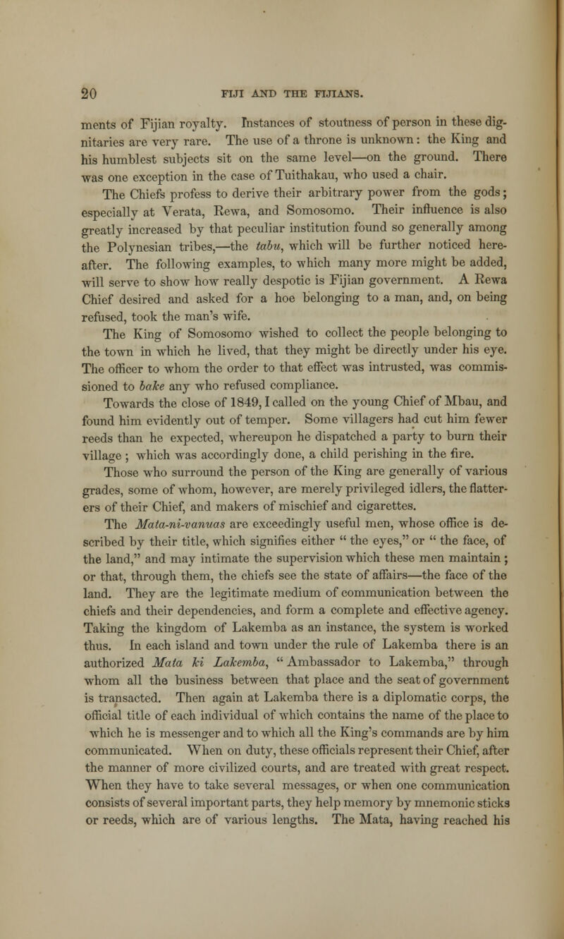 merits of Fijian royalty. Instances of stoutness of person in these dig- nitaries are very rare. The use of a throne is unknown: the King and his humblest subjects sit on the same level—on the ground. There was one exception in the case of Tuithakau, who used a chair. The Chiefs profess to derive their arbitrary power from the gods; especially at Verata, Rewa, and Somosomo. Their influence is also greatly increased by that peculiar institution found so generally among the Polynesian tribes,—the tabu, which will be further noticed here- after. The following examples, to which many more might be added, will serve to show how really despotic is Fijian government. A Rewa Chief desired and asked for a hoe belonging to a man, and, on being refused, took the man's wife. The King of Somosomo wished to collect the people belonging to the town in which he lived, that they might be directly under his eye. The officer to whom the order to that effect was intrusted, was commis- sioned to bake any who refused compliance. Towards the close of 1849,1 called on the young Chief of Mbau, and found him evidently out of temper. Some villagers had cut him fewer reeds than he expected, whereupon he dispatched a party to burn their village ; which was accordingly done, a child perishing in the fire. Those who surround the person of the King are generally of various grades, some of whom, however, are merely privileged idlers, the flatter- ers of their Chief, and makers of mischief and cigarettes. The Mata-ni-vanuas are exceedingly useful men, whose office is de- scribed by their title, which signifies either  the eyes, or  the face, of the land, and may intimate the supervision which these men maintain ; or that, through them, the chiefs see the state of affairs—the face of the land. They are the legitimate medium of communication between the chiefs and their dependencies, and form a complete and effective agency. Taking the kingdom of Lakemba as an instance, the system is worked thus. In each island and town under the rule of Lakemba there is an authorized Mata ki Lakemba,  Ambassador to Lakemba, through whom all the business between that place and the seat of government is transacted. Then again at Lakemba there is a diplomatic corps, the official title of each individual of which contains the name of the place to which he is messenger and to which all the King's commands are by him communicated. When on duty, these officials represent their Chief, after the manner of more civilized courts, and are treated with great respect. When they have to take several messages, or when one communication consists of several important parts, they help memory by mnemonic sticks or reeds, which are of various lengths. The Mata, having reached his