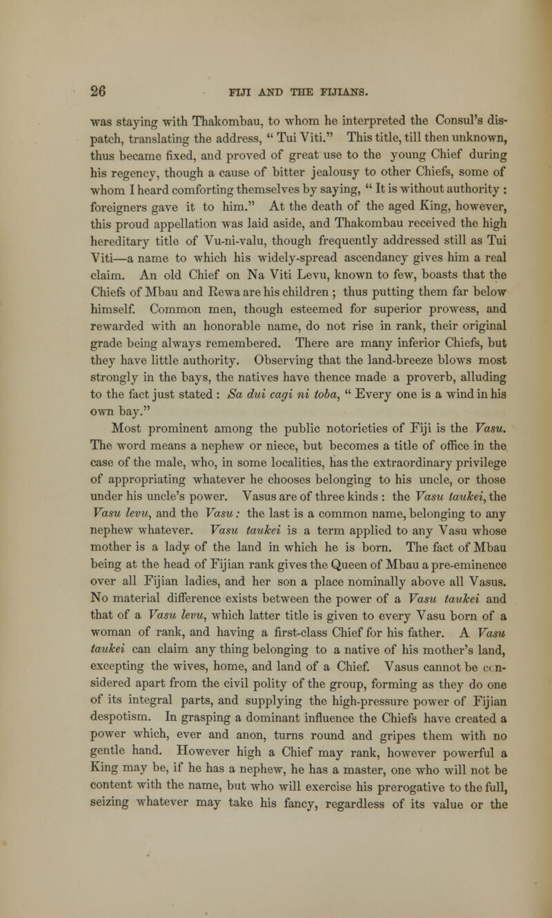 was staying with Thakombau, to whom he interpreted the Consul's dis- patch, translating the address,  Tui Viti. This title, till then unknown, thus became fixed, and proved of great use to the young Chief during his regency, though a cause of bitter jealousy to other Chiefs, some of whom I heard comforting themselves by saying,  It is without authority : foreigners gave it to him. At the death of the aged King, however, this proud appellation was laid aside, and Thakombau received the high hereditary title of Vu-ni-valu, though frequently addressed still as Tui Viti—a name to which his widely-spread ascendancy gives him a real claim. An old Chief on Na Viti Levu, known to few, boasts that the Chiefs of Mbau and Rewa are his children ; thus putting them far below himself. Common men, though esteemed for superior prowess, and rewarded with an honorable name, do not rise in rank, their original grade being always remembered. There are many inferior Chiefs, but they have little authority. Observing that the land-breeze blows most strongly in the bays, the natives have thence made a proverb, alluding to the fact just stated : Sa dui cagi ni toba,  Every one is a wind in his own bay. Most prominent among the public notorieties of Fiji is the Vasu. The word means a nephew or niece, but becomes a title of office in the case of the male, who, in some localities, has the extraordinary privilege of appropriating whatever he chooses belonging to his uncle, or those under his uncle's power. Vasus are of three kinds : the Vasu laukei, the Vasu levu, and the Vasu: the last is a common name, belonging to any nephew whatever. Vasu taukei is a term applied to any Vasu whose mother is a lady of the land in which he is born. The fact of Mbau being at the head of Fijian rank gives the Queen of Mbau a pre-eminence over all Fijian ladies, and her son a place nominally above all Vasus. No material difference exists between the power of a Vasu taukei and that of a Vasu levu, which latter title is given to every Vasu born of a woman of rank, and having a first-class Chief for his father. A Vasu taukei can claim any thing belonging to a native of his mother's land, excepting the wives, home, and land of a Chief. Vasus cannot be c< n- sidered apart from the civil polity of the group, forming as they do one of its integral parts, and supplying the high-pressure power of Fijian despotism. In grasping a dominant influence the Chiefs have created a power which, ever and anon, turns round and gripes them with no gentle hand. However high a Chief may rank, however powerful a King may be, if he has a nephew, he has a master, one who will not be content with the name, but who will exercise his prerogative to the full, seizing whatever may take his fancy, regardless of its value or the