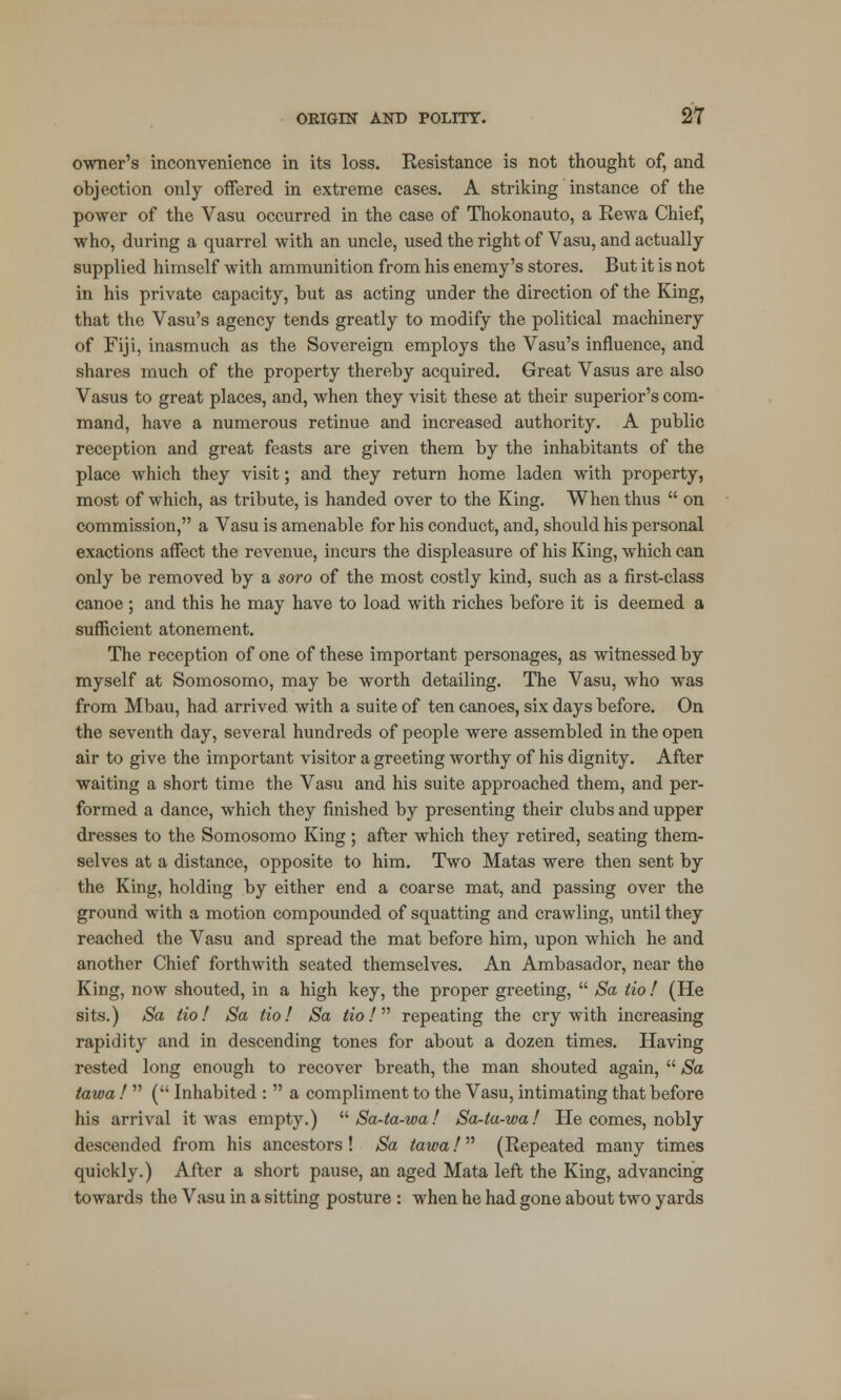 owner's inconvenience in its loss. Resistance is not thought of, and objection only offered in extreme cases. A striking instance of the power of the Vasu occurred in the case of Thokonauto, a Rewa Chief, who, during a quarrel with an uncle, used the right of Vasu, and actually- supplied himself with ammunition from his enemy's stores. But it is not in his private capacity, but as acting under the direction of the King, that the Vasu's agency tends greatly to modify the political machinery of Fiji, inasmuch as the Sovereign employs the Vasu's influence, and shares much of the property thereby acquired. Great Vasus are also Vasus to great places, and, when they visit these at their superior's com- mand, have a numerous retinue and increased authority. A public reception and great feasts are given them by the inhabitants of the place which they visit; and they return home laden with property, most of which, as tribute, is handed over to the King. When thus  on commission, a Vasu is amenable for his conduct, and, should his personal exactions affect the revenue, incurs the displeasure of his King, which can only be removed by a soro of the most costly kind, such as a first-class canoe ; and this he may have to load with riches before it is deemed a sufficient atonement. The reception of one of these important personages, as witnessed by myself at Somosomo, may be worth detailing. The Vasu, who was from Mbau, had arrived with a suite of ten canoes, six days before. On the seventh day, several hundreds of people were assembled in the open air to give the important visitor a greeting worthy of his dignity. After waiting a short time the Vasu and his suite approached them, and per- formed a dance, which they finished by presenting their clubs and upper dresses to the Somosomo King ; after which they retired, seating them- selves at a distance, opposite to him. Two Matas were then sent by the King, holding by either end a coarse mat, and passing over the ground with a motion compounded of squatting and crawling, until they reached the Vasu and spread the mat before him, upon which he and another Chief forthwith seated themselves. An Ambasador, near the King, now shouted, in a high key, the proper greeting,  Sa tio ! (He sits.) Sa tio! Sa tio! Sa tio! repeating the cry with increasing rapidity and in descending tones for about a dozen times. Having rested long enough to recover breath, the man shouted again,  Sa tawa !  ( Inhabited :  a compliment to the Vasu, intimating that before his arrival it was empty.)  Sa-ta-wa! Sa-ta-wa! He comes, nobly descended from his ancestors ! Sa tawa!  (Repeated many times quickly.) After a short pause, an aged Mata left the King, advancing towards the Vasu in a sitting posture : when he had gone about two yards