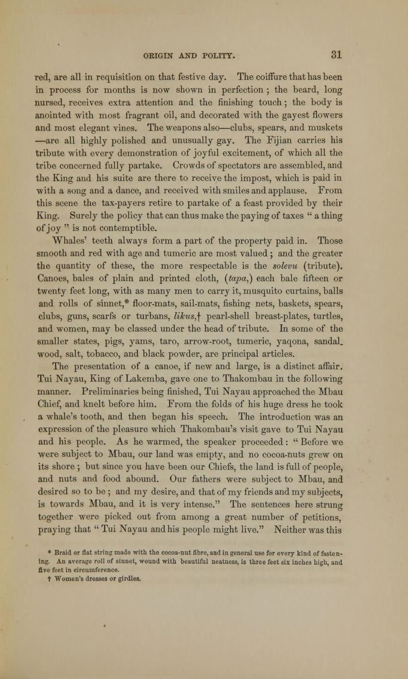 red, are all in requisition on that festive day. The coiffure that has been in process for months is now shown in perfection ; the beard, long nursed, receives extra attention and the finishing touch; the body is anointed with most fragrant oil, and decorated with the gayest flowers and most elegant vines. The weapons also—clubs, spears, and muskets —are all highly polished and unusually gay. The Fijian carries his tribute with every demonstration of joyful excitement, of which all the tribe concerned fully partake. Crowds of spectators are assembled, and the King and his suite are there to receive the impost, which is paid in with a song and a dance, and received with smiles and applause. From this scene the tax-payers retire to partake of a feast provided by their King. Surely the policy that can thus make the paying of taxes  a thing of joy  is not contemptible. Whales' teeth always form a part of the property paid in. Those smooth and red with age and tumeric are most valued ; and the greater the quantity of these, the more respectable is the solevu (tribute). Canoes, bales of plain and printed cloth, (tapa,) each bale fifteen or twenty feet long, with as many men to carry it, musquito curtains, balls and rolls of sinnet,* floor-mats, sail-mats, fishing nets, baskets, spears, clubs, guns, scarfs or turbans, likus,\ pearl-shell breast-plates, turtles, and women, may be classed under the head of tribute. In some of the smaller states, pigs, yams, taro, arrow-root, tumeric, yaqona, sandal, wood, salt, tobacco, and black powder, are principal articles. The presentation of a canoe, if new and large, is a distinct affair. Tui Nayau, King of Lakemba, gave one to Thakombau in the following manner. Preliminaries being finished, Tui Nayau approached the Mbau Chief, and knelt before him. From the folds of his huge dress he took a whale's tooth, and then began his speech. The introduction was an expression of the pleasure which Thakombau's visit gave to Tui Nayau and his people. As he warmed, the speaker proceeded :  Before we were subject to Mbau, our land was empty, and no cocoa-nuts grew on its shore ; but since you have been our Chiefs, the land is full of people, and nuts and food abound. Our fathers were subject to Mbau, and desired so to be ; and my desire, and that of my friends and my subjects, is towards Mbau, and it is very intense. The sentences here strung together were picked out from among a great number of petitions, praying that  Tui Nayau and his people might live. Neither was this * Braid or flat string made with the cocoa-nut fibre, and in general use for every kind of fasten- ing. An average roll of sinnet, wound with beautiful neatness, is three feet six inches high, and five feet in circumference. t Women's dresses or girdles.