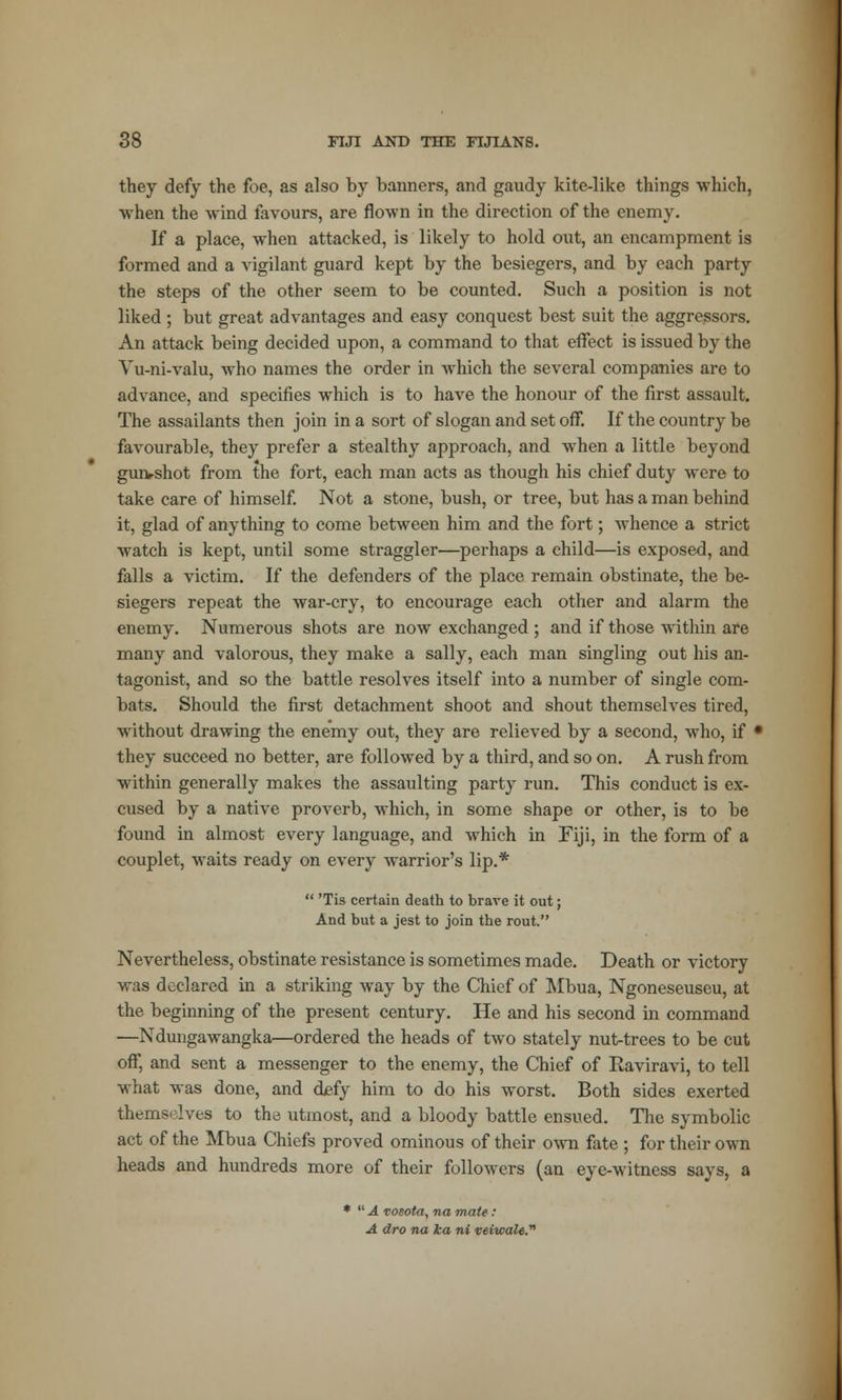 they defy the foe, as also by banners, and gaudy kite-like things which, when the wind favours, are flown in the direction of the enemy. If a place, when attacked, is likely to hold out, an encampment is formed and a vigilant guard kept by the besiegers, and by each party the steps of the other seem to be counted. Such a position is not liked; but great advantages and easy conquest best suit the aggressors. An attack being decided upon, a command to that effect is issued by the Vu-ni-valu, who names the order in which the several companies are to advance, and specifies which is to have the honour of the first assault. The assailants then join in a sort of slogan and set off. If the country be favourable, they prefer a stealthy approach, and when a little beyond gunshot from the fort, each man acts as though his chief duty were to take care of himself. Not a stone, bush, or tree, but has a man behind it, glad of anything to come between him and the fort; whence a strict watch is kept, until some straggler—perhaps a child—is exposed, and falls a victim. If the defenders of the place remain obstinate, the be- siegers repeat the war-cry, to encourage each other and alarm the enemy. Numerous shots are now exchanged ; and if those within are many and valorous, they make a sally, each man singling out his an- tagonist, and so the battle resolves itself into a number of single com- bats. Should the first detachment shoot and shout themselves tired, without drawing the enemy out, they are relieved by a second, who, if * they succeed no better, are followed by a third, and so on. A rush from within generally makes the assaulting party run. This conduct is ex- cused by a native proverb, which, in some shape or other, is to be found in almost every language, and which in Fiji, in the form of a couplet, waits ready on every warrior's lip.*  'Tis certain death to brave it out; And but a jest to join the rout. Nevertheless, obstinate resistance is sometimes made. Death or victory was declared in a striking way by the Chief of Mbua, Ngoneseuseu, at the beginning of the present century. He and his second in command —Ndungawangka—ordered the heads of two stately nut-trees to be cut off, and sent a messenger to the enemy, the Chief of Eaviravi, to tell what was done, and defy him to do his worst. Both sides exerted themselves to thd utmost, and a bloody battle ensued. The symbolic act of the Mbua Chiefs proved ominous of their own fate ; for their own heads and hundreds more of their followers (an eye-witness says, a *  A vosota, na mate: A dro na ka ni veiwale.™