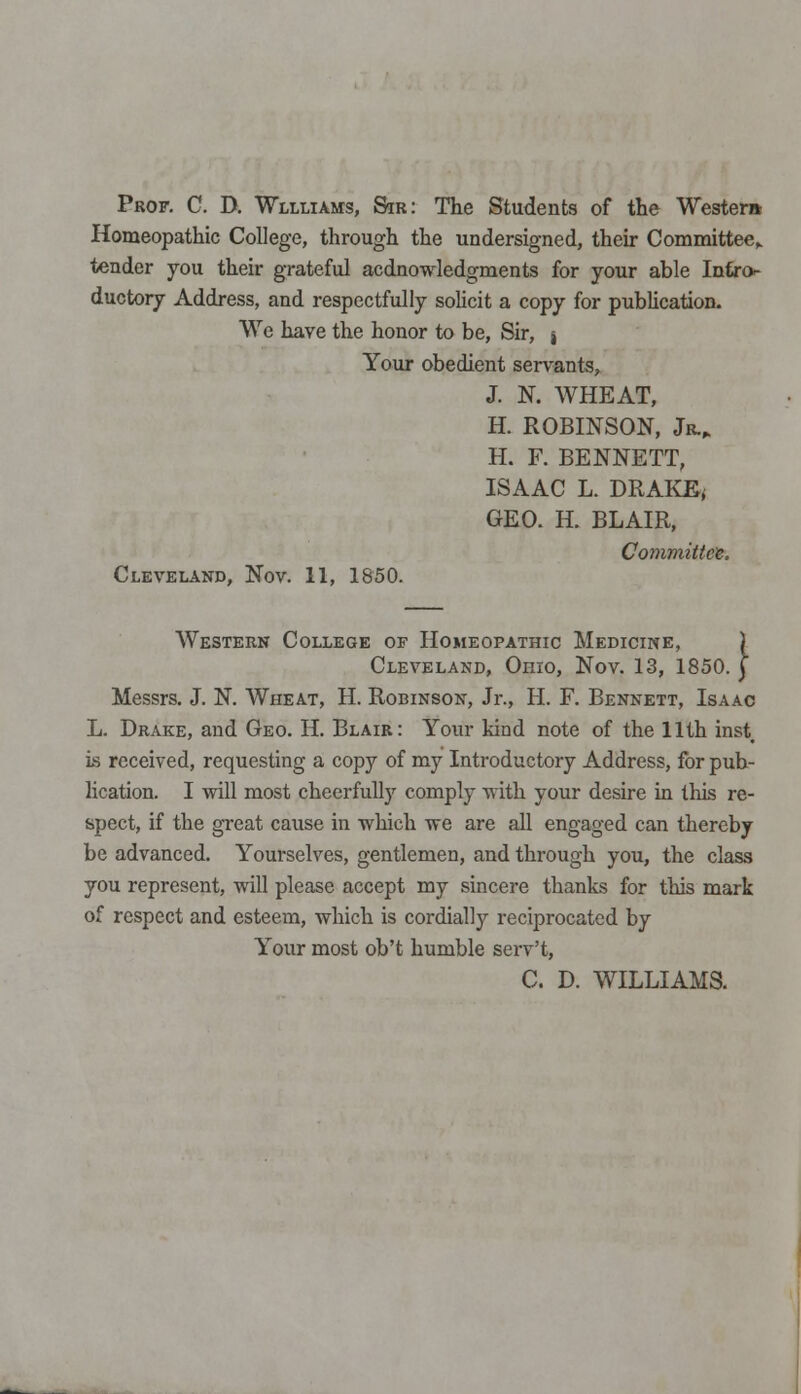 Prof. C. D. Wllliams, Sir: The Students of the Western Homeopathic College, through the undersigned, their Committee,, tender you their grateful acdnowledgments for your able Intro- ductory Address, and respectfully solicit a copy for publication. We have the honor to be, Sir, , Your obedient servants, J. N. WHEAT, H. ROBINSON, Jr., H. F. BENNETT, ISAAC L. DRAKE, GEO. H. BLAIR, Committee. Cleveland, Nov. 11, 1850. Western College of Homeopathic Medicine, J Cleveland, Ohio, Nov. 13, 1850. j Messrs. J. N. Wheat, H. Robinson, Jr., H. F. Bennett, Isaac L. Drake, and Geo. H. Blair: Your kind note of the 11th inst, is received, requesting a copy of my Introductory Address, for pub- lication. I will most cheerfully comply with your desire in this re- spect, if the great cause in which we are all engaged can thereby be advanced. Yourselves, gentlemen, and through you, the class you represent, will please accept my sincere thanks for this mark of respect and esteem, which is cordially reciprocated by Your most ob't humble serv't, C. D. WILLIAMS.