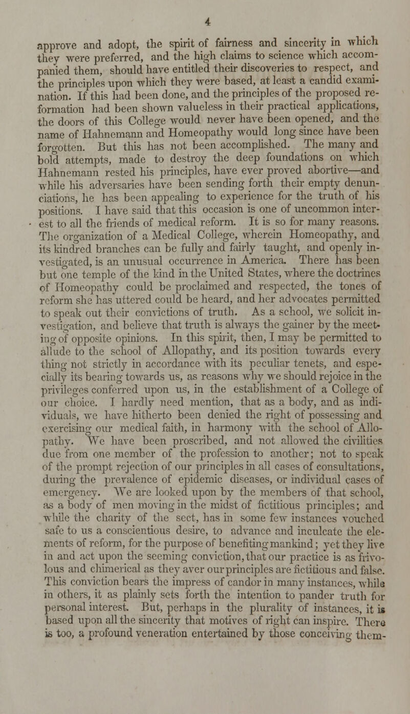 approve and adopt, the spirit of fairness and sincerity in which they were preferred, and the high claims to science which accom- panied them, should have entitled their discoveries to respect, and the principles upon which they were based, at least a candid exami- nation. If this had been done, and the principles of the proposed re- formation had been shown valueless in their practical applications, the doors of this College would never have been opened, and the name of Hahnemann and Homeopathy would long since have been forgotten. But this has not been accomplished. The many and bold attempts, made to destroy the deep foundations on which Hahnemann rested his principles, have ever proved abortive—and while his adversaries have been sending forth their empty denun- ciations, he has been appealing to experience for the truth of his positions. I have stud that this occasion is one of uncommon inter- est to all the friends of medical reform. It is so for many reasons. The organization of a Medical College, wherein Homeopathy, and its kindred branches can be fully and fairly taught, and openly in- vestigated, is an unusual occurrence in America. There has been but one temple of the kind in the United States, where the doctrines of Homeopathy could be proclaimed and respected, the tones of reform she has uttered could be heard, and her advocates permitted to speak out their convictions of truth. As a school, we solicit in- ation, and believe that truth is always the gainer by the meet- itigof opposite opinions. In this spirit, then, I may be permitted to allude to the school of Allopathy, and its position towards every thing not strictly in accordance with its peculiar tenets, and espe- cially its bearing towards us, as reasons why we should rejoice in the privileges conferred upon us, in the establishment of a College of our choice. I hardly need mention, that as a body, and as indi- viduals, we have hitherto been denied the right of possessing and exercising our medical faith, in harmony with the school of Allo- pathy. We have been proscribed, and not allowed the civilities due from one member of the profession to another; not to speak of the prompt rejection of our principles in all cases of consultations, during the prevalence of epidemic diseases, or individual cases of emergency. We are looked upon by the members of that school, as a body of men moving in the midst of fictitious principles; and while the charity of the sect, has in some few instances vouched safe to us a conscientious desire, to advance and inculcate the ele- ments of reform, for the purpose of benefiting mankind; yet they live in and act upon the seeming conviction, that our practice is as frivo- lous and chimerical as they aver our principles are fictitious and false. This conviction bears the impress of candor in many instances, while in others, it as plainly sets forth the intention to pander truth for personal interest. But, perhaps in the plurality of instances, it is based upon all the sincerity that motives of right can inspire. Ther« is too, a profound veneration entertained by those conceiving them-