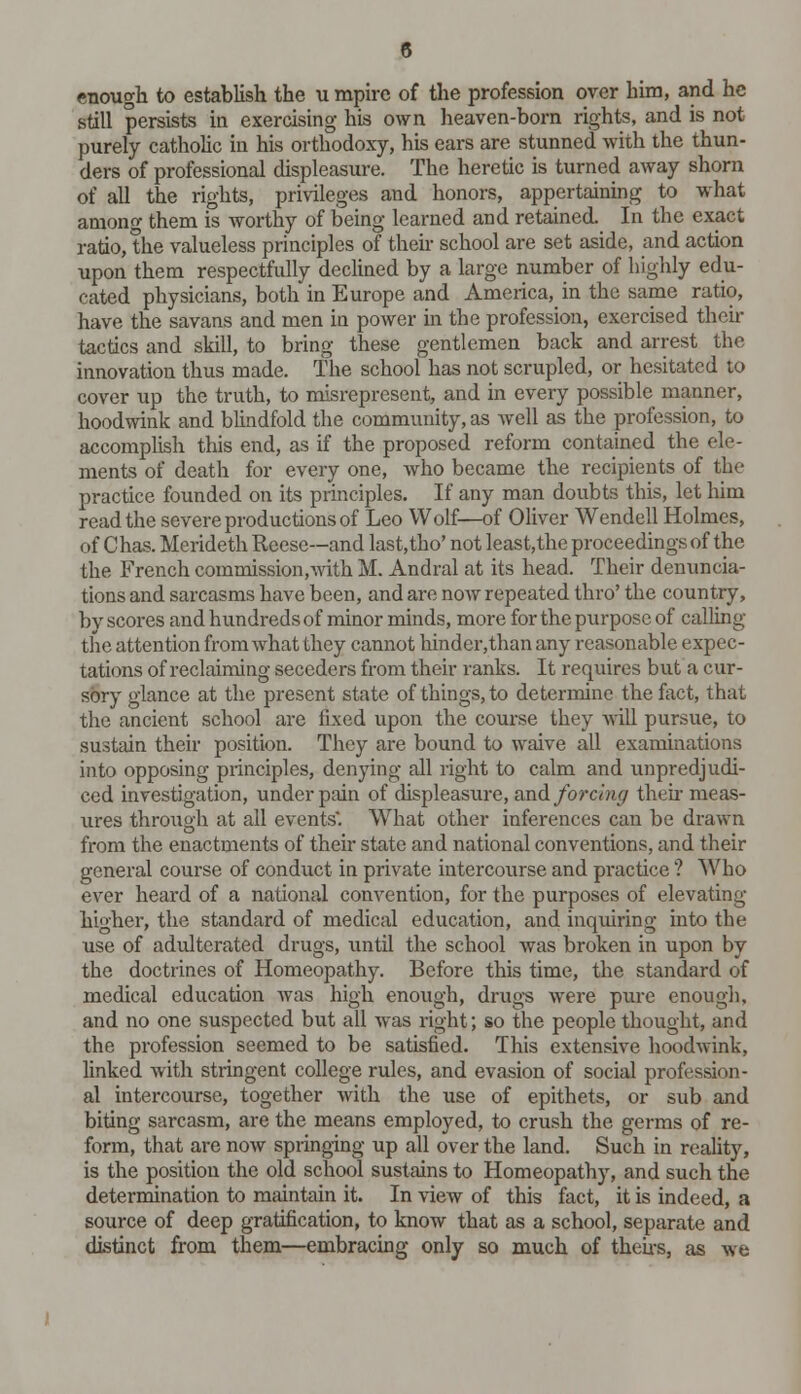 enough to establish the u mpirc of the profession over him, and he still persists in exercising his own heaven-born rights, and is not purely catholic in his orthodoxy, his ears are stunned with the thun- ders of professional displeasure. The heretic is turned away shorn of all the rights, privileges and honors, appertaining to what among them is worthy of being learned and retained. In the exact ratio, the valueless principles of their school are set aside, and action upon them respectfully declined by a large number of highly edu- cated physicians, both in Europe and America, in the same ratio, have the savans and men in power in the profession, exercised their tactics and skill, to bring these gentlemen back and arrest the innovation thus made. The school has not scrupled, or hesitated to cover up the truth, to misrepresent, and in every possible manner, hoodwink and blindfold the community, as well as the profession, to accomplish this end, as if the proposed reform contained the ele- ments of death for every one, who became the recipients of the practice founded on its principles. If any man doubts this, let him read the severe productions of Leo Wolf—of Oliver Wendell Holmes, of Chas. Merideth Reese—and last.tho' not least,the proceedings of the the French commission,with M. Andral at its head. Their denuncia- tions and sarcasms have been, and are now repeated thro' the country, by scores and hundreds of minor minds, more for the purpose of calling the attention from what they cannot hindeiythan any reasonable expec- tations of reclaiming seccders from their ranks. It requires but a cur- sory glance at the present state of things, to determine the fact, that the ancient school are fixed upon the course they will pursue, to sustain their position. They are bound to waive all examinations into opposing principles, denying all right to calm and unpredjudi- ced investigation, under pain of displeasure, and forcing their meas- ures through at all events'. What other inferences can be drawn from the enactments of their state and national conventions, and their general course of conduct in private intercourse and practice ? Who ever heard of a national convention, for the purposes of elevating higher, the standard of medical education, and inquiring into the use of adulterated drugs, until the school was broken in upon by the doctrines of Homeopathy. Before this time, the standard of medical education was high enough, drugs were pure enough, and no one suspected but all was right; so the people thought, and the profession seemed to be satisfied. This extensive hoodwink, linked with stringent college rules, and evasion of social profession- al intercourse, together with the use of epithets, or sub and biting sarcasm, are the means employed, to crush the germs of re- form, that are now springing up all over the land. Such in reality, is the position the old school sustains to Homeopathy, and such the determination to maintain it. In view of this fact, it is indeed, a source of deep gratification, to know that as a school, separate and distinct from them—embracing only so much of theirs, as we
