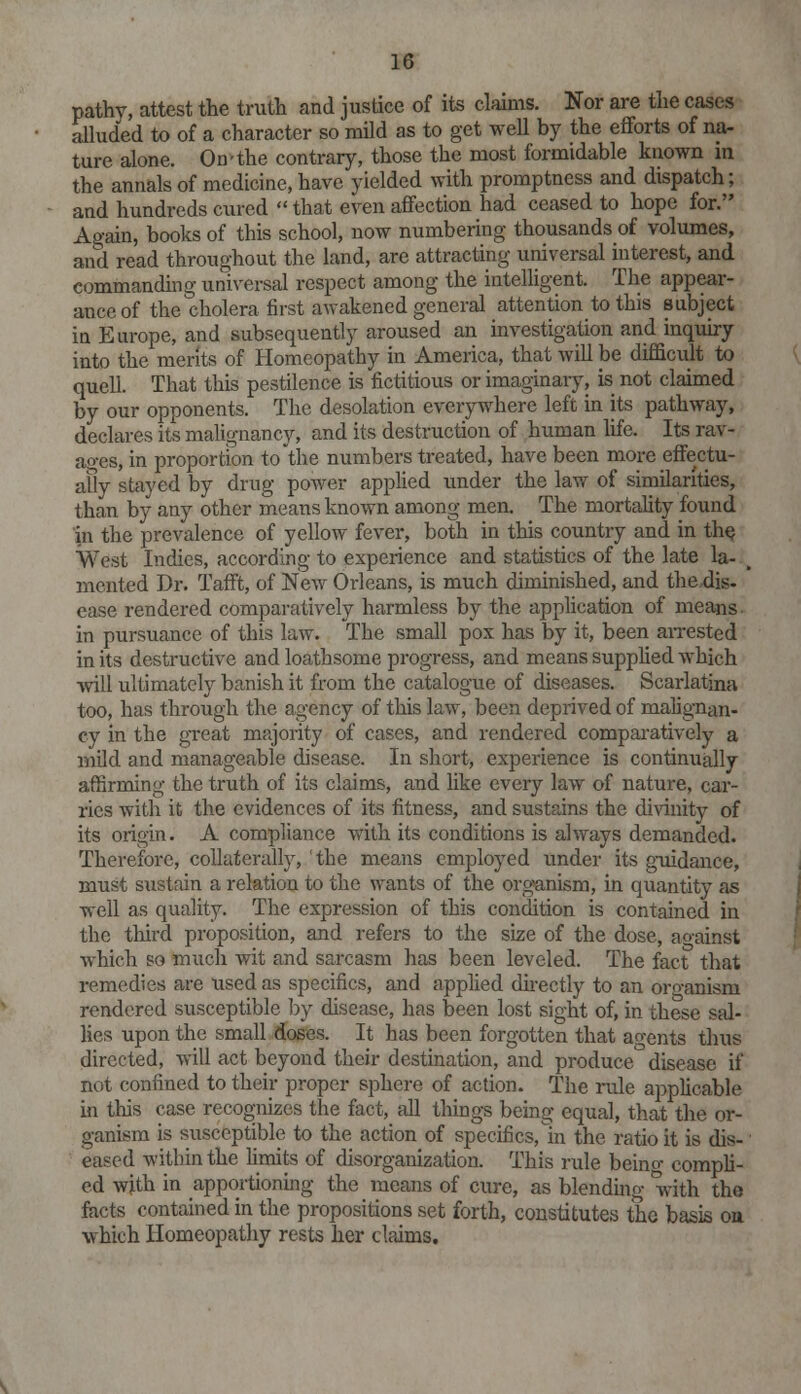 pathy, attest the truth and justice of its claims. Nor are the cases alluded to of a character so mild as to get well by the efforts of na- ture alone. On'the contrary, those the most formidable known in the annals of medicine, have yielded with promptness and dispatch; and hundreds cured  that even affection had ceased to hope for. Again, books of this school, now numbering thousands of volumes, and read throughout the land, are attracting universal interest, and commanding universal respect among the intelligent. The appear- ance of the cholera first awakened general attention to this subject in Europe, and subsequently aroused an investigation and inquiry into the merits of Homeopathy in America, that will be difficult to quell. That this pestilence is fictitious or imaginary, is not claimed by our opponents. The desolation everywhere left in its pathway, declares its malignancy, and its destruction of human life. Its rav- ages, in proportion to the numbers treated, have been more effectu- ally stayed by drug power applied under the law of similarities, than by any other means known among men. The mortality found in the prevalence of yellow fever, both in this country and in the West Indies, according to experience and statistics of the late la- mented Dr. Tafft, of New Orleans, is much diminished, and the dig- ease rendered comparatively harmless by the application of means in pursuance of this law. The small pox has by it, been arrested in its destructive and loathsome progress, and means supplied which will ultimately banish it from the catalogue of diseases. Scarlatina too, has through the agency of this law, been deprived of malignan- cy in the great majority of cases, and rendered comparatively a mild and manageable disease. In short, experience is continually affirming the truth of its claims, and like every law of nature, car- ries with it the evidences of its fitness, and sustains the divinity of its origin. A compliance with its conditions is always demanded. Therefore, collaterally, the means employed under its guidance, must sustain a relation to the wants of the organism, in quantity as well as quality. The expression of this condition is contained in the third proposition, and refers to the size of the dose, against which so much wit and sarcasm has been leveled. The fact that remedies are used as specifics, and applied directly to an oro-anism rendered susceptible by disease, has been lost sight of, in these sal- lies upon the small doses. It has been forgotten that agents thus directed, will act beyond their destination, and produce disease if not confined to their proper sphere of action. The rule applicable in this case recognizes the fact, all things being equal, that the or- ganism is susceptible to the action of specifics,in the ratio it is dis- eased within the limits of disorganization. This rule being compli- ed with in apportioning the means of cure, as blending with the facts contained in the propositions set forth, constitutes the basis on which Homeopathy rests her claims.