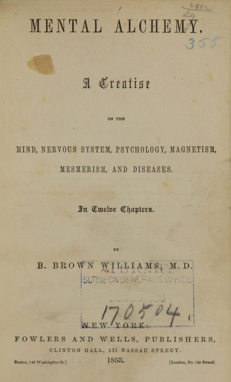 MENTAL ALCHEMY. $ €xnVm MIND, NERVOUS SYSTEM, PSYCHOLOGY, MAGNETISM, MESMERISM, AND DISEASES. B. BEOWlST WILLIAMS. M.D 'a \ \ I nor**** ALE W/Y..QJEUv: I FOWLERS AND WELLS, PUBLISHERS, CLINTON HALL, 131 NASSAU STREET. Boston, 142 Wellington St. 1 • loOO. [London, No. 142 Strand.