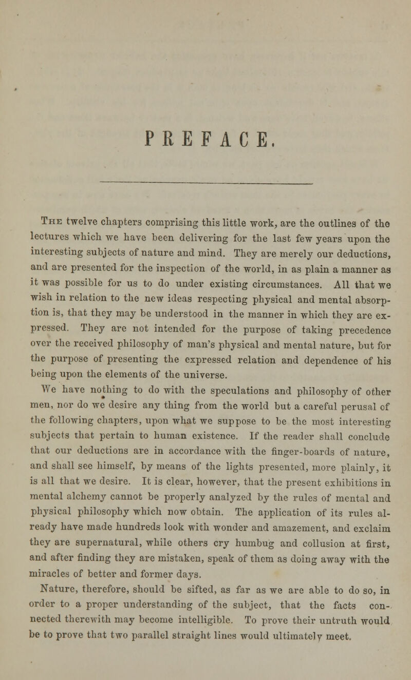 PREFACE, The twelve chapters comprising this little work, are the outlines of the lectures which we have been delivering for the last few years upon the interesting subjects of nature and mind. They are merely our deductions, and are presented for the inspection of the world, in as plain a manner as it was possible for us to do under existing circumstances. All that we wish in relation to the new ideas respecting physical and mental absorp- tion is, that they may be understood in the manner in which they are ex- pressed. They are not intended for the purpose of taking precedence over the received philosophy of man's physical and mental nature, but for the purpose of presenting the expressed relation and dependence of his being upon the elements of the universe. We have nothing to do with the speculations and philosophy of other men, nor do we desire any thing from the world but a careful perusal of the following chapters, upon what we suppose to be the most interesting subjects that pertain to human existence. If the reader shall conclude that our deductions are in accordance with the finger-boards of nature, and shall see himself, by means of the lights presented, more plainly, it is all that we desire. It is clear, however, that the present exhibitions in mental alchemy cannot be properly analyzed by the rules of mental and physical philosophy which now obtain. The application of its rules al- ready have made hundreds look with wonder and amazement, and exclaim they are supernatural, while others cry humbug and collusion at first, and after finding they are mistaken, speak of them as doing away with the miracles of better and former days. Nature, therefore, should be sifted, as far as we are able to do so, in order to a proper understanding of the subject, that the facts con- nected therewith may become intelligible. To prove their untruth would be to prove that two parallel straight lines would ultimately meet.