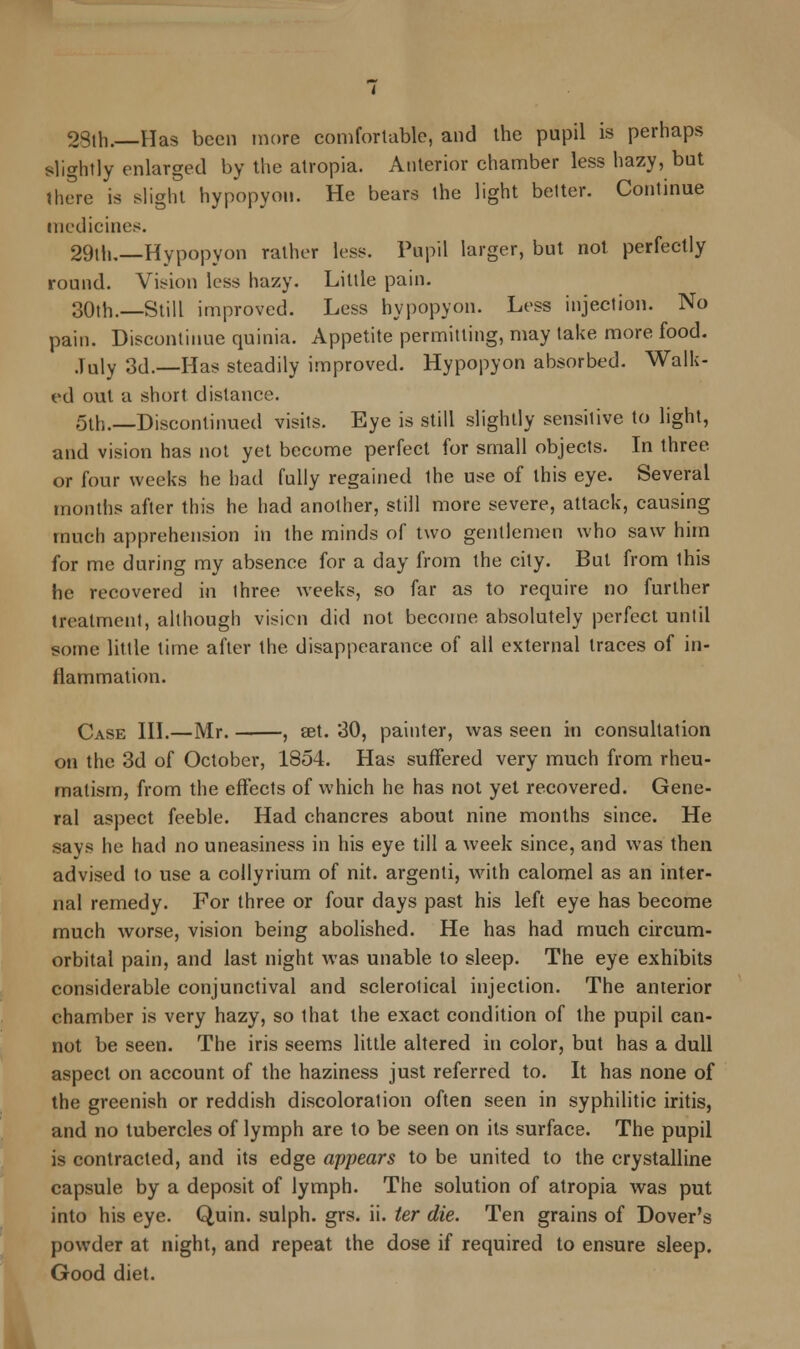 2Sth.—Has been more comfortable, and the pupil is perhaps slightly enlarged by the atropia. Anterior chamber less hazy, but there is slight hypopyon. He bears the light better. Continue medicines. 29th,—Hypopyon rather less. Pupil larger, but not perfectly round. Vision less hazy. Little pain. 30th.—Still improved. Less hypopyon. Less injection. No pain. Discontinue quinia. Appetite permitting, may take more food. July 3d.—Has steadily improved. Hypopyon absorbed. Walk- ed out a short distance. 5th.—Discontinued visits. Eye is still slightly sensitive to light, and vision has not yet become perfect for small objects. In three or four weeks he had fully regained the use of this eye. Several months after this he had another, still more severe, attack, causing much apprehension in the minds of two gentlemen who saw him for me during my absence for a day from the city. But from this he recovered in three weeks, so far as to require no further treatment, although vision did not become absolutely perfect until some little time after the disappearance of all external traces of in- flammation. Case III.—Mr. , set. 30, painter, was seen in consultation on the 3d of October, 1854. Has suffered very much from rheu- matism, from the effects of which he has not yet recovered. Gene- ral aspect feeble. Had chancres about nine months since. He says he had no uneasiness in his eye till a week since, and was then advised to use a collyrium of nit. argenli, with calomel as an inter- nal remedy. For three or four days past his left eye has become much worse, vision being abolished. He has had much circum- orbital pain, and last night was unable to sleep. The eye exhibits considerable conjunctival and sclerotical injection. The anterior chamber is very hazy, so that the exact condition of the pupil can- not be seen. The iris seems little altered in color, but has a dull aspect on account of the haziness just referred to. It has none of the greenish or reddish discoloration often seen in syphilitic iritis, and no tubercles of lymph are to be seen on its surface. The pupil is contracted, and its edge appears to be united to the crystalline capsule by a deposit of lymph. The solution of atropia was put into his eye. Quin. sulph. grs. ii. ter die. Ten grains of Dover's powder at night, and repeat the dose if required to ensure sleep. Good diet.