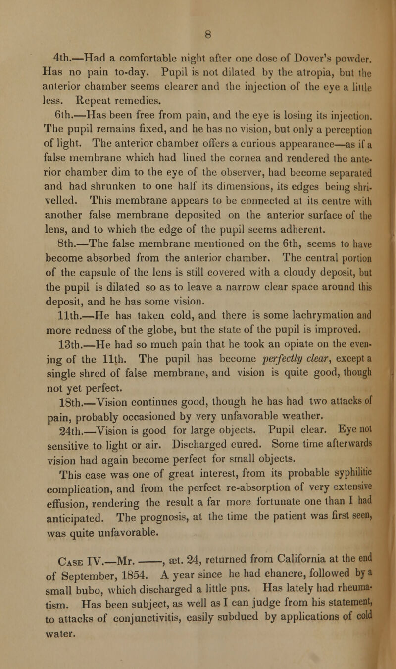4th.—Had a comfortable night after one dose of Dover's powder. Has no pain to-day. Pupil is not dilated by the atropia, but the anterior chamber seems clearer and the injection of the eye a little less. Repeat remedies. 6th.—Has been free from pain, and the eye is losing its injection. The pupil remains fixed, and he has no vision, but only a perception of light. The anterior chamber offers a curious appearance—as if a false membrane which had lined the cornea and rendered the ante- rior chamber dim to the eye of the observer, had become separated and had shrunken to one half its dimensions, its edges being shri- velled. This membrane appears to be connected at its centre with another false membrane deposited on the anterior surface of the lens, and to which the edge of the pupil seems adherent. 8th.—The false membrane mentioned on the 6th, seems to have become absorbed from the anterior chamber. The central portion of the capsule of the lens is still covered with a cloudy deposit, but the pupil is dilated so as to leave a narrow clear space around this deposit, and he has some vision. 11th.—He has taken cold, and there is some lachrymation and more redness of the globe, but the state of the pupil is improved. 13th.—He had so much pain that he took an opiate on the even- ing of the 11th. The pupil has become perfectly clear, except a single shred of false membrane, and vision is quite good, though not yet perfect. 18th.—Vision continues good, though he has had two attacks of pain, probably occasioned by very unfavorable weather. 24th.—Vision is good for large objects. Pupil clear. Eye not sensitive to light or air. Discharged cured. Some time afterwards vision had again become perfect for small objects. This case was one of great interest, from its probable syphilitic complication, and from the perfect re-absorption of very extensive effusion, rendering the result a far more fortunate one than I had anticipated. The prognosis, at the lime the patient was first seen, was quite unfavorable. Case IV. Mr. , set. 24, returned from California at the end of September, 1854. A year since he had chancre, followed by a small bubo, which discharged a little pus. Has lately had rheuma- tism. Has been subject, as well as I can judge from his statement, to attacks of conjunctivitis, easily subdued by applications of cold water.