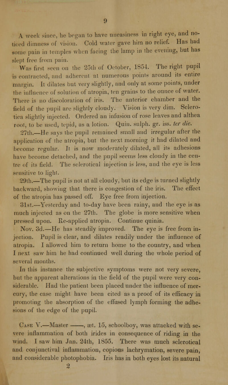 A week since, he began to have uneasiness in right eye, and no- ticed dimness of vision. Cold water gave him no relief. Has had some pain in temples when facing the lamp in the evening, but has slept free from pain. Was first seen on the 25th of October, 1854. The right pupil is contracted, and adherent at numerous points around its entire margin. It dilates hut very slightly, and only at some points, under the influence of solution of atropia, ten grains to the ounce of water. There is no discoloration of iris. The anterior chamber and the field of the pupil are slightly cloudy. Vision is very dim. Sclero- tica slightly injected. Ordered an infusion of rose leaves and althea root, to be used, tepid, as a lotion. Quit), sulph. gr. iss. ter die. 27th.—He says ihc pupil remained small and irregular after the application of the atropia, but the next morning it had dilated and become regular. It is now moderately dilated, all its adhesions have become detached, and the pupil seems less cloudy in the cen- tre of its field. The sclerotica! injection is less, and the eye is less sensitive to light. 29lh.—The pupil is not at all cloudy, but its edge is turned slightly backward, showing that there is congestion of the iris. The effect of the atropia has passed off. Eye free from injection. 31st.—Yesterday and to-day have been rainy, and the eye is as much injected as on the 27th. The globe is more sensitive when pressed upon. Re-applied atropia. Continue quinia. Nov. 3d.—He has steadily improved. The eye is free from in- jection. Pupil is clear, and dilates readily under the influence of atropia. I allowed him to return home to the country, and when I next saw him he had continued well during the whole period of several months. In this instance the subjective symptoms were not very severe, but the apparent alterations in the field of the pupil were very con- siderable. Had the patient been placed under the influence of mer- cury, the case might have been cited as a proof of its efficacy in promoting the absorption of the effused lymph forming the adhe- sions of the edge of the pupil. Case V.—Master , aet. 15, schoolboy, was attacked with se- vere inflammation of both irides in consequence of riding in the wind. I saw him Jan. 24th, 1855. There was much sclerotica! and conjunctival inflammation, copious lachrymation, severe pain, and considerable photophobia. Iris has in both eyes lost its natural 2