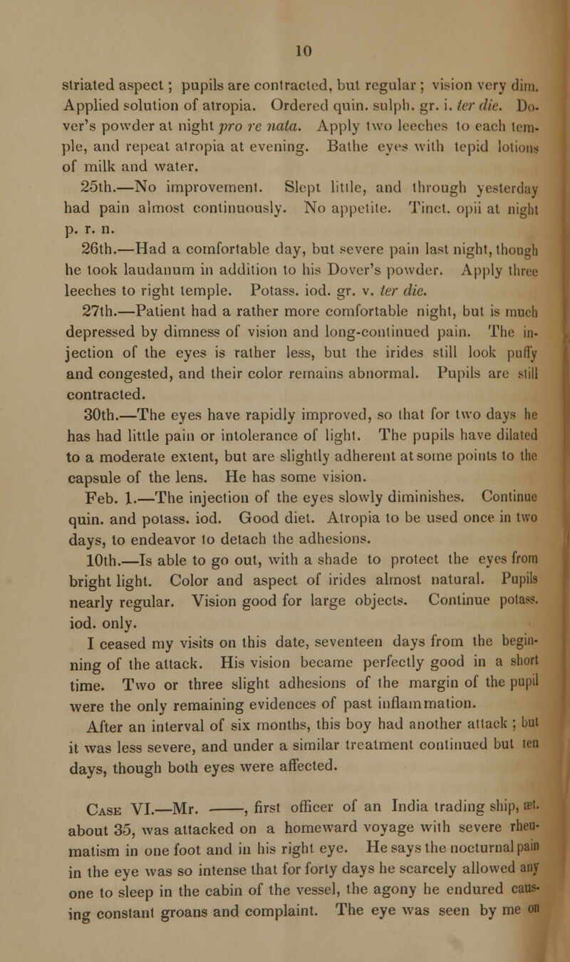 striated aspect; pupils are contracted, but regular ; vision very dim. Applied solution of atropia. Ordered quin. sulph. gr. i. ter die. Do- ver's powder at night pro re nata. Apply two leeches to each tem- ple, and repeat atropia at evening. Bathe eyes with tepid lotions of milk and water. 25th.—No improvement. Slept little, and through yesterday had pain almost continuously. No appetite. Tinet. opii at night p. r. n. 26th.—Had a comfortable day, but severe pain last night, though he took laudanum in addition to his Dover's powder. Apply three leeches to right temple. Potass, iod. gr. v. ter die. 27th.—Patient had a rather more comfortable night, but is much depressed by dimness of vision and long-continued pain. The in- jection of the eyes is rather less, but the irides still look puffy and congested, and their color remains abnormal. Pupils are still contracted. 30th.—The eyes have rapidly improved, so that for two days he has had little pain or intolerance of light. The pupils have dilated to a moderate extent, but are slightly adherent at some points to the capsule of the lens. He has some vision. Feb. 1.—The injection of the eyes slowly diminishes. Continue quin. and potass, iod. Good diet. Atropia to be used once in two days, to endeavor to detach the adhesions. 10th.—Is able to go out, with a shade to protect the eyes from bright light. Color and aspect of irides almost natural. Pupils nearly regular. Vision good for large objects. Continue potass. iod. only. I ceased my visits on this date, seventeen days from the begin- ning of the attack. His vision became perfectly good in a short time. Two or three slight adhesions of the margin of the pupil were the only remaining evidences of past inflammation. After an interval of six months, this boy had another attack ; but it was less severe, and under a similar treatment continued but ten days, though both eyes were affected. Case VI.—Mr. ■ , first officer of an India trading ship, set. about 35, was attacked on a homeward voyage with severe rheu- matism in one foot and in his right eye. He says the nocturnal pain in the eye was so intense that for forty days he scarcely allowed any- one to sleep in the cabin of the vessel, the agony he endured caus- ing constant groans and complaint. The eye was seen by me on