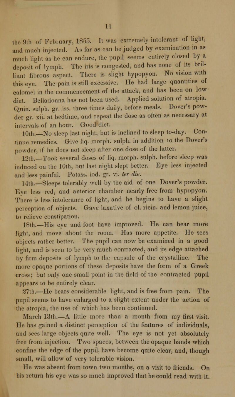 the 9th of February, 1855. It was extremely intolerant of light, and much injected. As far as can be judged by examination in as much light as he can endure, the pupil seems entirely closed by a deposit of lymph. The iris is congested, and has none of its bril- liant fibrous aspect. There is slight hypopyon. No vision with this eye. The pain is still excessive. He had large quantities of calomel in the commencement of the attack, and has been on low diet. Belladonna has not been used. Applied solution of alropia. Quin. sulph. gr. iss. three times daily, before meals. Dover's pow- der gr. xii. at bedtime, and repeat the dose as often as necessary at intervals of an hour. Good diet. 10th. No sleep last night, but is inclined to sleep to-day. Con- tinue remedies. Give liq. morph. sulph. in addition to the Dover's powder, if he does not sleep after one dose of the latter. 12th.—Took several doses of liq. morph. sulph. before sleep was induced on the 10th, but last night slept, better. Eye less injected and less painful. Potass, iod. gr. vi. ter die. 14th.—Sleeps tolerably well by the aid of one Dover's powder. Eye less red, and anterior chamber nearly free from hypopyon. There is less intolerance of light, and he begins to have a slight perception of objects. Gave laxative of ol. ricin. and lemon juice, to relieve constipation. 18th.—His eye and foot have improved. He can bear more light, and move about the room. Has more appetite. He sees objects rather better. The pupil can now be examined in a good light, and is seen to be very much contracted, and its edge attached by firm deposits of lymph to the capsule of the crystalline. The more opaque portions of these deposits have the form of a Greek croxs; but only one small point in the field of the contracted pupil appears to be entirely clear. 27th.—He bears considerable light, and is free from pain. The pupil seems to have enlarged to a slight extent under the action of the atropia, the use of which has been continued. March 13th.—A little more than a month from my first visit. He has gained a distinct perception of the features of individuals, and sees large objects quite well. The eye is not yet absolutely free from injection. Two spaces, between the opaque bands which confine the edge of the pupil, have become quite clear, and, though small, will allow of very tolerable vision. He was absent from town two months, on a visit to friends. On his return his eye was so much improved that he could read with it.