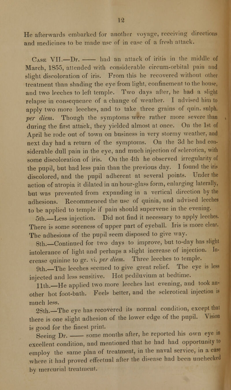 He afterwards embarked for another voyage, receiving directions and medicines lo be made use of in ease of a fresh attack. Case VII.—Dr. had an attack of iritis in the middle of March, 1855, attended with considerable circum-orbital pain and slight discoloration of iris. From this he recovered without other treatment than shading the eye from light, confinement to the house. and two leeches to left temple. Two days after, he had a sligbj relapse in consequence of a change of weather. I advised him to apply two more leeches, and to take three grains of quin. snlph. per diem. Though the symptoms were rather more severe than during the first attack, they yielded almost at once. On the 1st of April he rode out of town on business in very stormy weather, and next day had a return of the symptoms. On the 3d he had con- siderable dull pain in the eye, and much injection of sclerotica, with some discoloration of iris. On the 4th he observed irregularity of the pupil, but had less pain than the previous day. I found the iris discolored, and the pupil adherent at several points. Under the action of atropia it dilated in an hour-glass form, enlarging laterally, but was prevented from expanding in a vertical direction by the adhesions. Recommenced the use of quinia, and advised leeches to be applied to temple if pain should supervene in the evening. 5th.—Less injection. Did not find it necessary to apply leeches. There is some soreness of upper part of eyeball. Iris is more clear. The adhesions of the pupil seem disposed to give way. 8th.—Continued for two days to improve, but to-day has slight intolerance of light and perhaps a slight increase of injection. In- crease quinine to gr. vi. per diem. Three leeches to temple. 9th. The leeches seemed to give great relief. The eye is less injected and less sensitive. Hot pediluvium at bedtime. 11th, He applied two more leeches last evening, and took an- other hot foot-bath. Feels better, and the sclerotical injection is much less. 28th.—The eye has recovered its normal condition, except that there is one slight adhesion of the lower edge of the pupil. Vision is good for the finest print. Seeing Dr. some months after, he reported his own eye in excellent condition, and mentioned that he had had opportunity to employ the same plan of treatment, in the naval service, in a case where it had proved effectual after the disease had been unchecked by mercurial treatment.