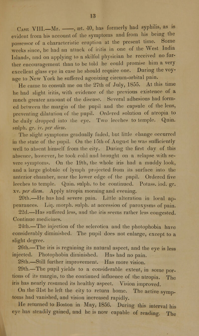 Case VIII.—Mr. , ast. 40, has formerly had syphilis, as is evident from his account of the symptoms and from his being the possessor of a characteristic eruption at the present time. Some weeks since, he had an attack of iritis in one of the West India Islands, and on applying to a skilful physician he received no fur- ther encouragement than to be told he could promise him a very excellent glass eye in case he should require one. During the voy- age to New York he suffered agonizing circum-orbital pain. He came to consult me on the 27th of July, 18-55. At this time he had slight iritis, with evidence of the previous existence of a much greater amount of the disease. Several adhesions had form- ed between the margin of the pupil and the capsule of the lens, preventing dilatation of the pupil. Ordered solution of atropia to be daily dropped into the eye. Two leeches to temple. Quin. sulph. gr. iv. per diem. The slight symptoms gradually faded, but little change occurred in the ^tate of the pupil. On the 15th of August he was sufficiently well to absent himself from the city. During the first day of this absence, however, he took cold and brought on a relapse with se- vere symptoms. On the 19th, the whole iris had a muddy look, and a large globule of lymph projected from its surface into the anterior chamber, near the lower edge of the pupil. Ordered five leeches to temple. Quin. sulph. to be continued. Potass, iod. gr. xv. per diem. Apply atropia morning and evening. 20th.—He has had severe pain. Lit I le alteration in local ap- pearances. Liq. morph. sulph. at accession of paroxysms of pain. 22d.—Has suffered less, and the iris seems rather less congested. Continue medicines. 24th.—The injection of the sclerotica and the pholophobia have considerably diminished. The pupil does not enlarge, except to a slight degree. 26th.—The iris is regaining its natural aspect, and the eye is less injected. Photophobia diminished. Has had no pain. 28th.—Still further improvement. Has more vision. 29th.—The pupil yields to a considerable extent, in some por- tions of its margin, to the continued influence of the atropia. The iris has nearly resumed its healthy aspect. Vision improved. On the 31st he left the city to return home. The active symp- toms had vanished, and vision increased rapidly. He returned to Boston in May, 1856. During this interval his ey has steadily gained, and he is now capable of reading The