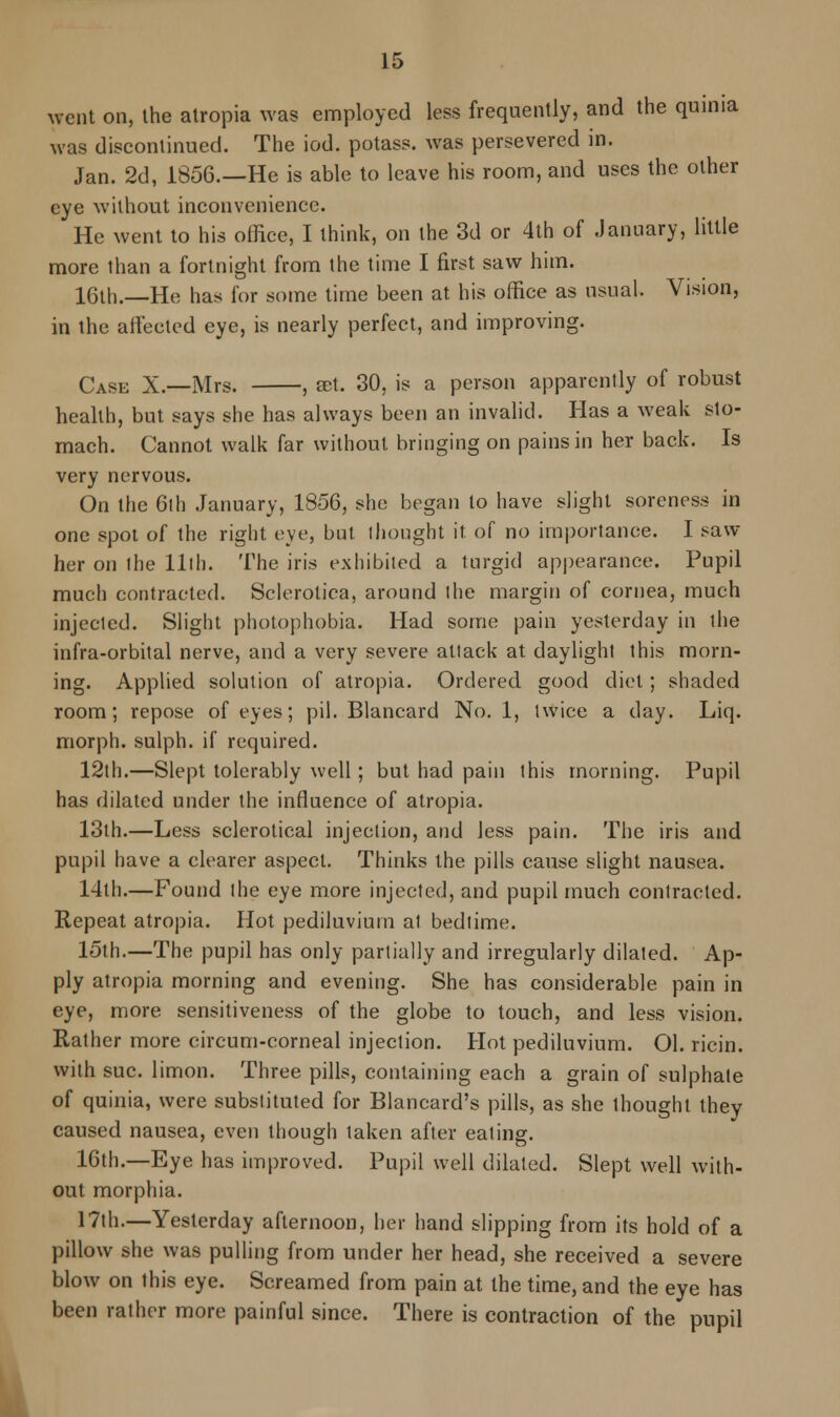went on, the atropia was employed less frequently, and the quinia was discontinued. The iod. potass, was persevered in. Jan. 2d, 1856.—He is able to leave his room, and uses the other eye without inconvenience. He went to his office, I think, on the 3d or 4th of .January, little more than a fortnight from the time I first saw him. 16th.—He has lor .some time been at his office as usual. Vision, in the affected eye, is nearly perfect, and improving. Case X.—Mrs. , set. 30, is a person apparently of robust health, but says she has always been an invalid. Has a weak sto- mach. Cannot walk far without bringing on pains in her back. Is very nervous. On the 6th January, 1856, she began to have slight soreness in one spot of the right eye, but I bought it of no importance. I saw her on the 11th. The iris exhibited a turgid appearance. Pupil much contracted. Sclerotica, around the margin of cornea, much injected. Slight photophobia. Had some pain yesterday in the infra-orbital nerve, and a very severe attack at daylight this morn- ing. Applied solution of atropia. Ordered good diet; shaded room; repose of eyes; pil. Blancard No. 1, twice a day. Liq. morph. sulph. if required. 12th.—Slept tolerably well; but had pain this morning. Pupil has dilated under the influence of atropia. 13th.—Less sclerotical injection, and less pain. The iris and pupil have a clearer aspect. Thinks the pills cause slight nausea. 14th.—Found the eye more injected, and pupil much contracted. Repeat atropia. Hot pediluvium at bedtime. 15th.—The pupil has only partially and irregularly dilated. Ap- ply atropia morning and evening. She has considerable pain in eye, more sensitiveness of the globe to touch, and less vision. Rather more circum-corneal injection. Hot pediluvium. Ol. ricin. with sue. limon. Three pills, containing each a grain of sulphate of quinia, were substituted for Blancard's pills, as she thought they caused nausea, even though taken after eating. 16th.—Eye has improved. Pupil well dilated. Slept well with- out morphia. 17th.—Yesterday afternoon, her hand slipping from its hold of a pillow she was pulling from under her head, she received a severe blow on this eye. Screamed from pain at the time, and the eye has been rather more painful since. There is contraction of the pupil