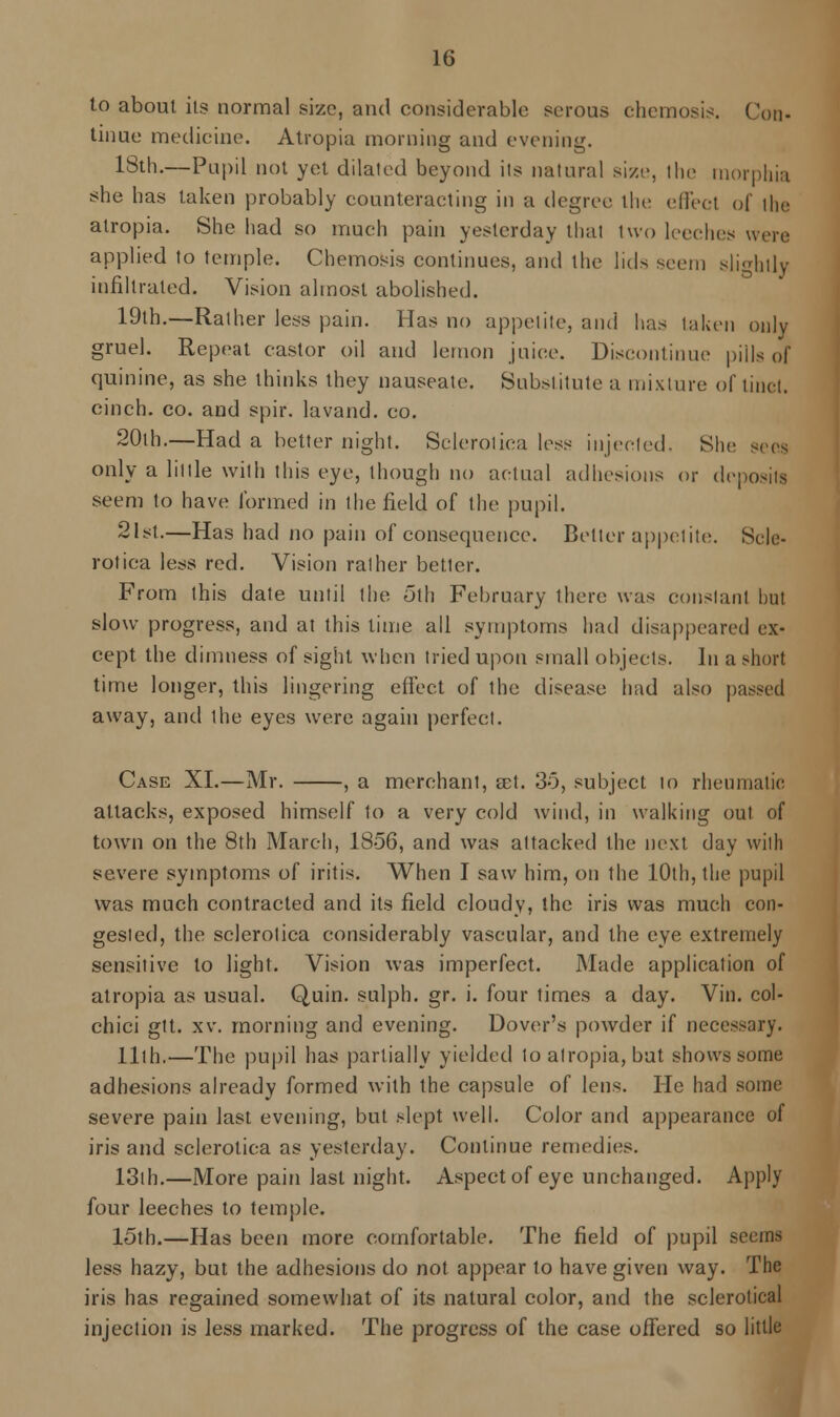 to about its normal size, and considerable serous ehemosis. Cod- tinue medicine. Atropia morning and evening. 18th.—Pupil not yet dilated beyond its natural size, the morphia she has taken probably counteracting in a degree the effect of the atropia. She had so much pain yesterday thai two leeches were applied to temple. Chemosis continues, and the lids seem slightly infiltrated. Vision almost abolished. 19th.—Rather less pain. Has no appetite, and has taken only gruel. Repeat castor oil and lemon juice. Discontinue pills of quinine, as she thinks they nauseate. Substitute a mixture of tinct, cinch, co. and spir. lavand. co. 20th.—Had a better night. Sclerotica less injected. She sees only a little with this eye, though no actual adhesions or deposits seem to have formed in the field of the pupil. 21st.—Has had no pain of consequence. Belter appetite. Scle- rotica less red. Vision rather better. From this date until the oth February there was constant hut slow progress, and at this lime all symptoms had disappeared ex- cept the dimness of sight when tried upon small objects. In a short time longer, this lingering effect of the disease had also passed away, and the eyes were again perfect. Case XL—Mr. , a merchant, ast. 30, subject to rheumatic attacks, exposed himself to a very cold wind, in walking out of town on the 8th March, 1856, and was attacked the next day with severe symptoms of iritis. When I saw him, on the 10th, the pupil was much contracted and its field cloudy, the iris was much con- gested, the sclerotica considerably vascular, and the eye extremely sensitive to light. Vision was imperfect. Made application of atropia as usual. Quin. sulph. gr. i. four times a day. Vin. col- chici gtt. xv. morning and evening. Dover's powder if necessary. 11th.—The pupil has partially yielded to atropia, but shows some adhesions already formed with the capsule of lens. He had some severe pain last evening, but slept well. Color and appearance of iris and sclerotica as yesterday. Continue remedies. 13th.—More pain last night. Aspect of eye unchanged. Apply four leeches to temple. 15th.—Has been more comfortable. The field of pupil seems less hazy, but the adhesions do not appear to have given way. The iris has regained somewhat of its natural color, and the sclerotical injection is less marked. The progress of the case offered so little