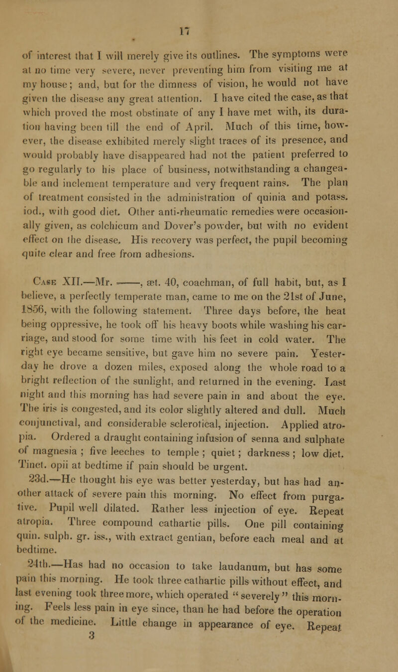 H of interest that I will merely give its outlines. The symptoms were al no time very severe, never preventing him from visiting me at my house; and, but for the dimness of vision, he would not have given the disease any great attention. I have cited the case, as that which proved the most obstinate of any I have met with, its dura- lion having been till the end of April. Much of this time, how- ever, the disease exhibited merely slight traces of its presence, and would probably have disappeared had not the patient preferred to go regularly to his place of business, notwithstanding a changea- ble and inclement temperature and very frequent rains. The plan of treatment consisted in the administration of quinia and potass, iod., with good diet. Other anti-rheumatic remedies were occasion- ally given, as colchicum and Dover's powder, but with no evident effect on the disease. His recovery was perfect, the pupil becoming quite clear and free from adhesions. Case XII.—Mr. ■ , set. 40, coachman, of full habit, but, as I believe, a perfectly temperate man, came to me on the 2Lst of June, 1S56, with the following statement. Three days before, ihe heat being oppressive, he took off his heavy boots while washing his car- riage, and stood for some time Avith his feet in cold water. The right eye became sensitive, but gave him no severe pain. Yester- day he drove a dozen miles, exposed along the whole road to a bright reflection of the sunlight, and returned in the evening. Last night and this morning has had severe pain in and about the eye. The iris is congested, and its color slightly altered and dull. Much conjunctival, and considerable sclerotical, injection. Applied atro- pia. Ordered a draught containing infusion of senna and sulphate of magnesia ; five leeches to temple ; quiet; darkness ; low diet. Tinct. opii at bedtime if pain should be urgent. 23d.—He thought his eye was better yesterday, but has had an- other attack of severe pain this morning. No effect from purga.- tive. Pupil well dilated. Rather less injection of eye. Repeat alropia. Three compound cathartic pills. One pill containing quin. sulph. gr. iss., with extract gentian, before each meal and at bedtime. 24th.—Has had no occasion to take laudanum, but has some pain this morning. He took three cathartic pills without effect, and last evening took three more, which operated severely this morn- ing. Feels less pain in eye since, than he had before the operation of the medicine. Little change in appearance of eye. Repeat