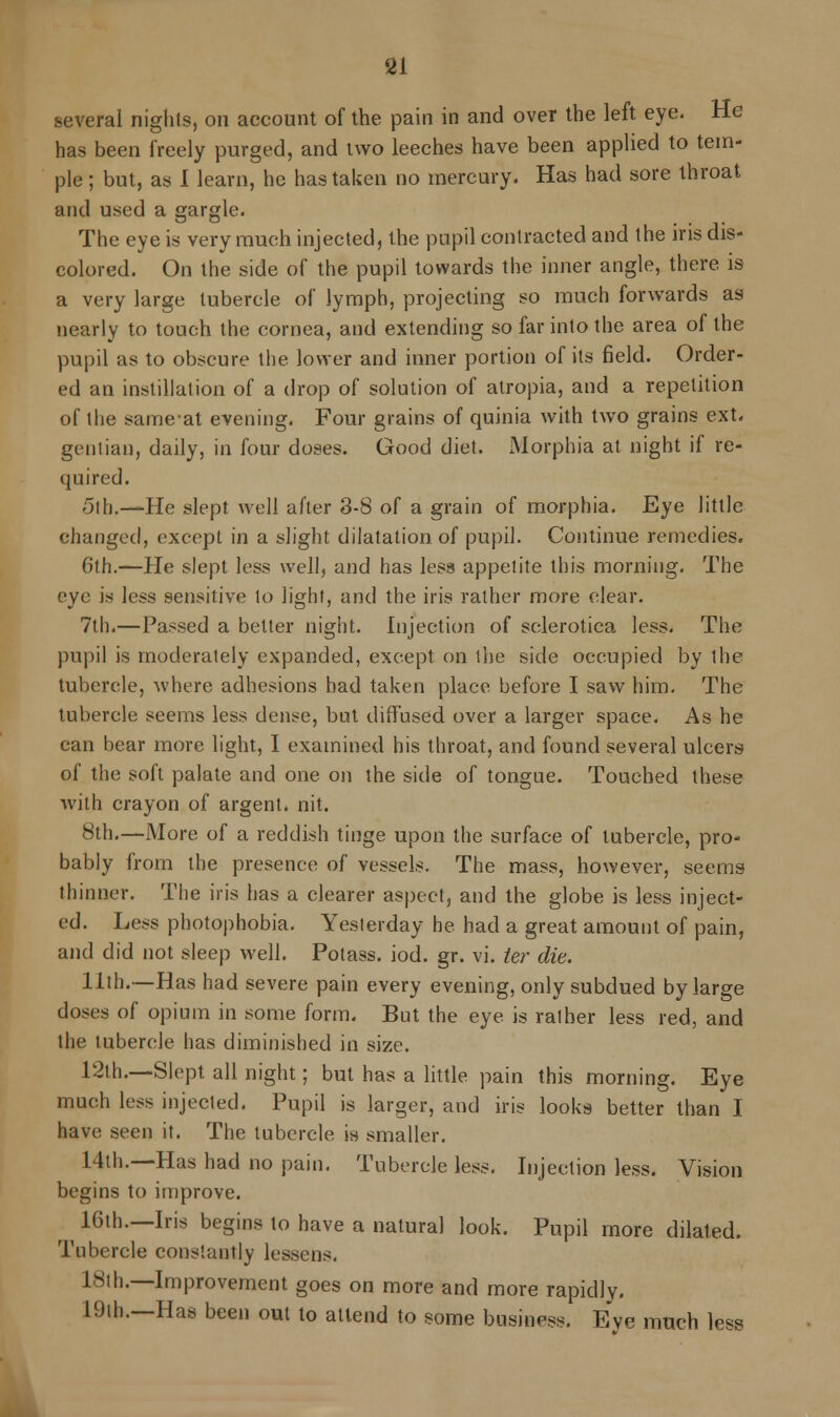 <2l several nights, on account of the pain in and over the left eye. He has been freely purged, and two leeches have been applied to tem- ple ; but, as I learn, he has taken no mercury. Has had sore throat and used a gargle. The eye is very much injected, the pupil contracted and the iris dis- colored. On the side of the pupil towards the inner angle, there is a very large tubercle of lymph, projecting so much forwards as nearly to touch the cornea, and extending so far into the area of the pupil as to obscure the lower and inner portion of its field. Order- ed an instillation of a drop of solution of atropia, and a repetition of the sameat evening. Four grains of quinia with two grains ext. gentian, daily, in four doses. Good diet. Morphia at night if re- quired. 5lh.—-He slept well after 3-8 of a grain of morphia. Eye little changed, except in a slight dilatation of pupil. Continue remedies. 6th.—He slept less well, and has less appetite this morning. The eye is less sensitive to light, and the iris rather more clear. 7th.—Passed a belter night. Injection of sclerotica less. The pupil is moderately expanded, except on the side occupied by the tubercle, where adhesions had taken place before I saw him. The tubercle seems less dense, but diffused over a larger space. As he can bear more light, I examined his throat, and found several ulcers of the soft palate and one on the side of tongue. Touched these with crayon of argent, nit. 8th.—More, of a reddish tinge upon the surface of tubercle, pro- bably from the presence of vessels. The mass, however, seems thinner. The iris has a clearer aspect, and the globe is less inject- ed. Less photophobia. Yeslerday he had a great amount of pain, and did not sleep well. Potass, iod. gr. vi. ter die. 11th.—Has had severe pain every evening, only subdued by large doses of opium in some form. But the eye is ralher less red, and the tubercle has diminished in size. 12th.—Slept all night; but has a little pain this morning. Eye much less injected. Pupil is larger, and iris looks better than I have seen it. The tubercle in smaller. 14th.—Has had no pain. Tubercle less. Injection less. Vision begins to improve. 16th.—Iris begins to have a natural look. Pupil more dilated. Tubercle constantly lessens. lSih.—Improvement goes on more and more rapidly. 19th.—Has been out to attend to some business. Eve much less