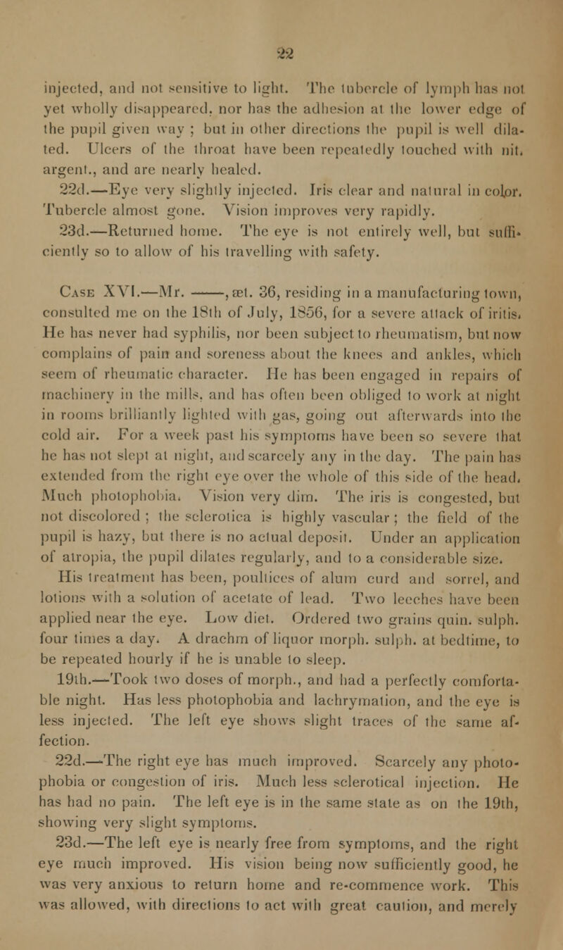 injected, and not sensitive to light. The tubercle of lymph has not yet wholly disappeared, nor ha? the adhesion at the lower edge of the pupil given way ; but in other directions the pupil is well dila- ted. Ulcers of the ihroat have been repeatedly touched with nit. argent., and are nearly healed. 22d.—Eye very slightly injected. Iris clear and natural in colpr. Tubercle almost gone. Vision improves very rapid I v. 23d.—Returned home. The eye is not entirely well, but sulli* ciently so to allow of his travelling with safety. Case XVI.—Mr. , ret. 36, residing in a manufacturing town, consulted me on the 18th of July, 1856, lor a severe attack of iritis. He has never had syphilis, nor been subject to rheumatism, but now complains of pain and soreness aboul the knees and ankles, which seem of rheumatic character. He has been engaged in repairs of machinery in the mills, and has often been obliged to work at night in rooms brilliantly lighted with gas, going out afterwards into the cold air. For a week past Ins symptoms have1 been so severe that he has not slept at night, and scarcely any in the day. The pain has extended from the right eye over the whole of this side of the head, Much photophobia. Vision very dim. The iris is congested, but not discolored ; the sclerotica is highly vascular; the field of the pupil is hazy, but there is no actual deposit. Under an application of atropia, the pupil dilates regularly, and to a considerable size. His treatment has been, poultices of alum curd and sorrel, and lotions with a solution of acetate of lead. Two leeches have been applied near the eye. Low diet. Ordered two grains quin. sulph. four times a day. A drachm of liquor morph. sulph. at bedtime, to be repeated hourly if he is unable to sleep. 19ih.—Took two doses of morph., and had a perfectly comforta- ble night. Has less photophobia and lachrymalion, and the eye is less injected. The left eye shows slight traces of the same af- fection. 22d.—The right eye has much improved. Scarcely any photo- phobia or congestion of iris. Much less sclerotica! injection. He has had no pain. The left eye is in the same state as on the 19th, showing very slight symptoms. 23d.—The left eye is nearly free from symploins, and the right eye much improved. His vision being now sufficiently good, he was very anxious to return home and re-commence work. This was allowed, with directions to act with great caution, and merely