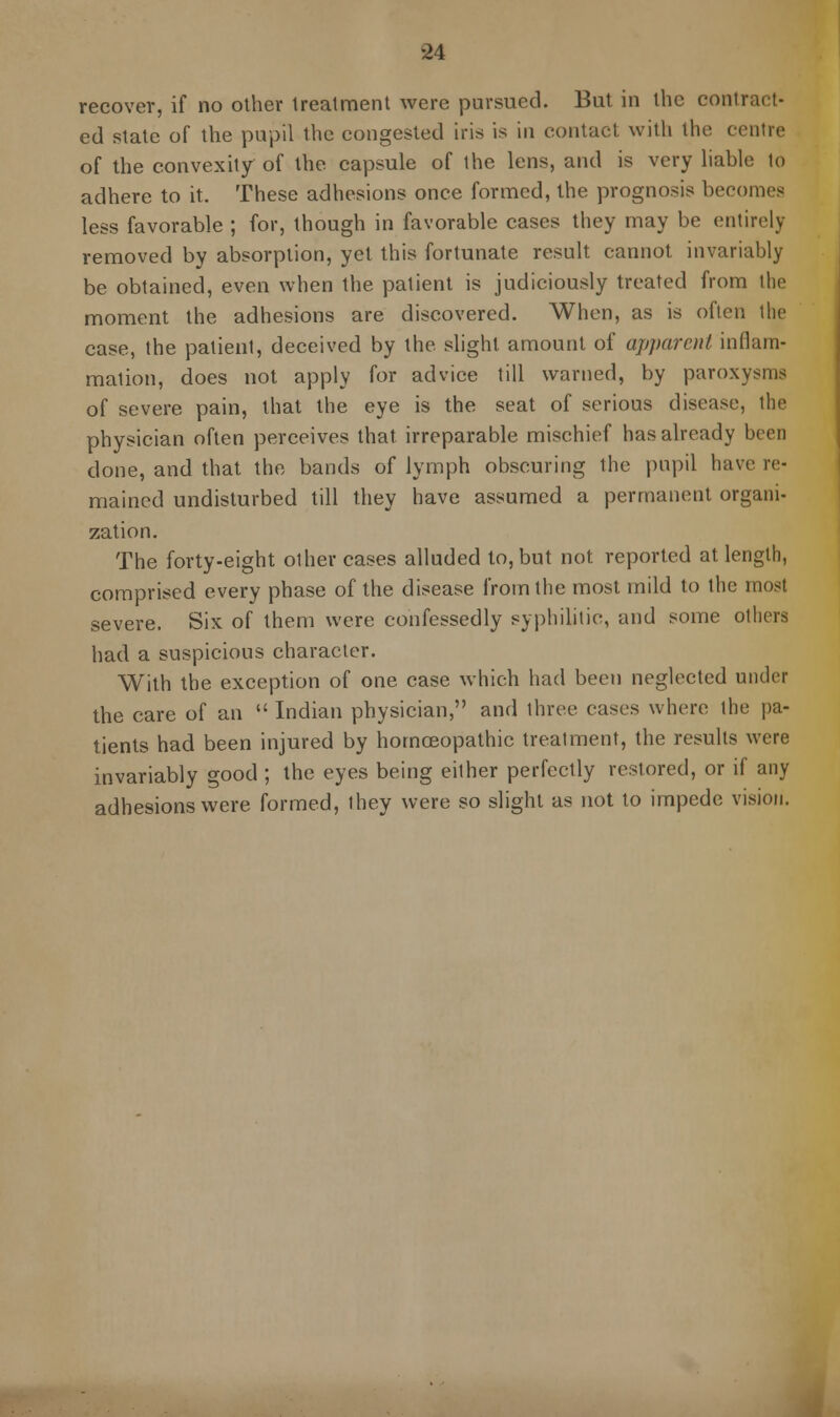 recover, if no other treatment were pursued. But in the contract- ed state of the pupil the congested iris is in contact with the centre of the convexity of the capsule of the lens, and is very liable to adhere to it. These adhesions once formed, the prognosis becomes less favorable ; for, though in favorable cases they may be entirely removed by absorption, yet this fortunate result cannot invariably be obtained, even when the patient is judiciously treated from the moment the adhesions are discovered. When, as is often the case, the patient, deceived by the slight amount of apparent inflam- mation, does not apply for advice till warned, by paroxysms of severe pain, that the eye is the seat of serious disease, the physician often perceives that irreparable mischief has already been done, and that the bands of lymph obscuring the pupil have re- mained undisturbed till they have assumed a permanent organi- zation. The forty-eight other cases alluded to, but not reported at length, comprised every phase of the disease from the most mild to the most severe. Six of them were confessedly syphilitic, and some others had a suspicious character. With the exception of one case which had been neglected under the care of an Indian physician, and three cases where the pa- tients had been injured by homoeopathic treatment, the results were invariably good ; the eyes being either perfectly restored, or if any adhesions were formed, they were so slight as not to impede vision.