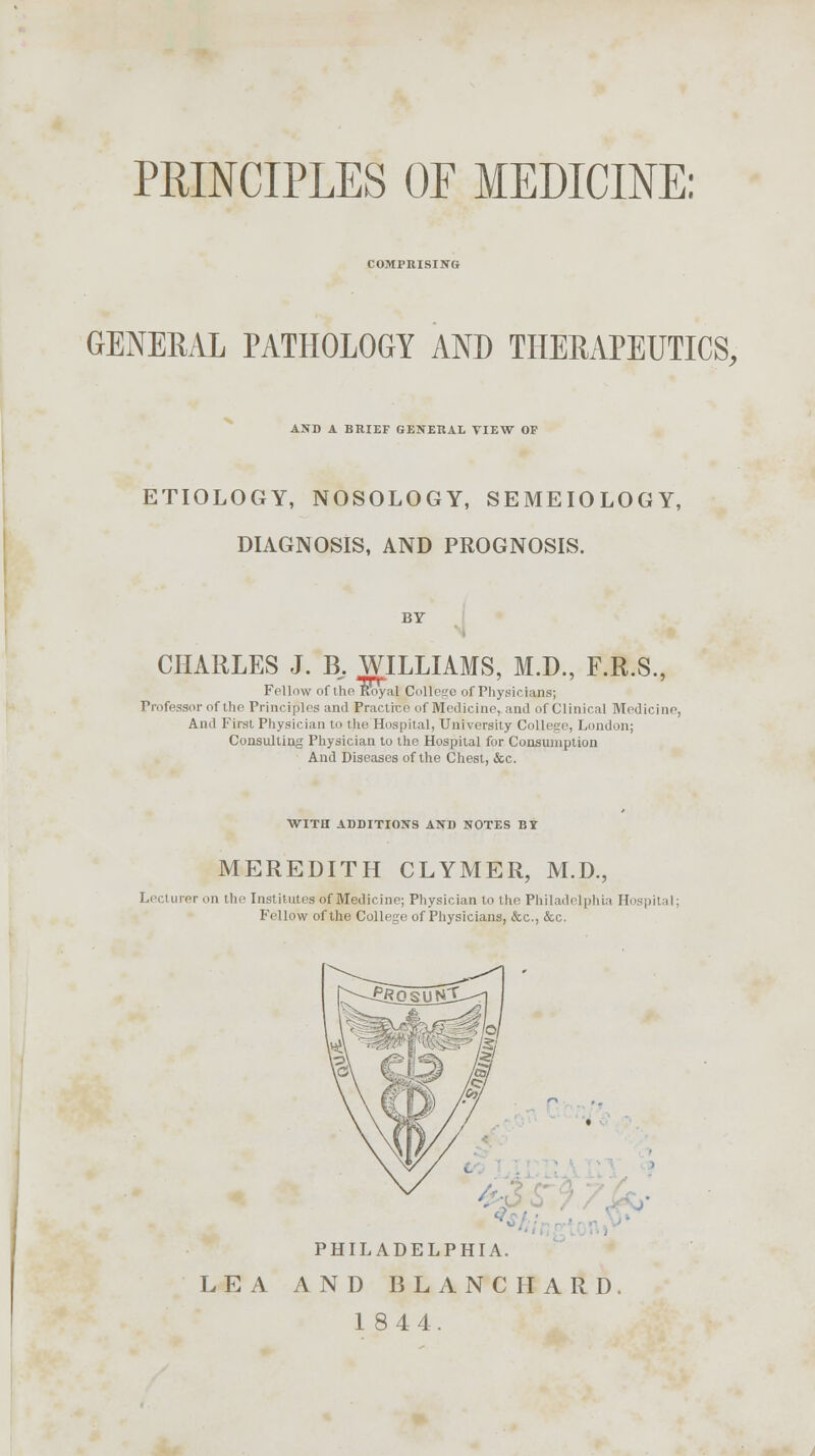 PRINCIPLES OF MEDICINE: COMPRISING GENERAL PATHOLOGY AND THERAPEUTICS, AND A BRIEF GENERAL VIEW OF ETIOLOGY, NOSOLOGY, SEMEIOLOGY, DIAGNOSIS, AND PROGNOSIS. by CHARLES J. B,. WILLIAMS, M.D., F.R.S., Follow of the Royal pollege of Physicians; Professor of the Principles and Practice of Medicine, and of Clinical Medicine, And First Physician to the Hospital, University College, London; Consulting Physician to the Hospital for Consumption And Diseases of the Chest, &c. WITH ADDITIONS AND NOTES BI MEREDITH CLYMER, M.D., Lectureron the Institutes of Medicine; Physician to the Philadelphia Ho pil << Fellow of the College of Physicians, &c, &c. PHILADELPHIA. LEA AND BLANCHARD.