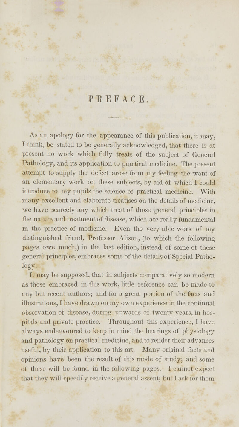 PREFACE. As an apology for the appearance of this publication, it may, I think, be stated to be generally acknowledged, that there is at present no work which fully treats of the subject of General Pathology, and its application to practical medicine. The present attempt to supply the defect arose from my feeling the want of an elementary work on these subjects, by aid of which I could introduce to my pupils the science of practical medicine. With many excellent and elaborate treatises on the details of medicine, we have scarcely any which treat of those general principles in the nature and treatment of disease, which are really fundamental in the practice of medicine. Even the very able work of my distinguished friend, Professor Alison, (to which the following pages owe much,) in the last edition, instead of some of these general principles, embraces some of the details of Special Patho- logy. It may be supposed, that in subjects comparatively so modern as those embraced in this work, little reference can be made to any but recent authors; and for a great portion of the facts and illustrations, I have drawn on my own experience in the continual observation of disease, during upwards of twenty years, in hos- pitals and private practice. Throughout this experience, I have always endeavoured to keep in mind the bearings of physiology and pathology on practical medicine, and to render their advances useful, by their application to this art. Many original facts and opinions have been the result of this mode of study; and some of these will be found in the following pages. I cannot expect that they will speedily receive a general assent; but I ask for them