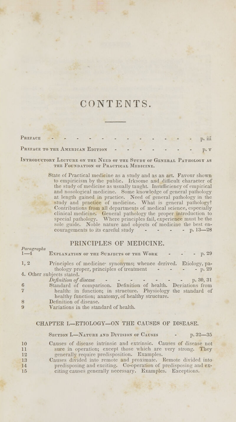 CONTENTS. Preface p. m Preface to the American Edition p. v Introductory Lecture on the Need of the Study of General Pathology as the Foundation of Practical Medicine. State of Practical medicine as a study and as an art. Favour shown to empiricism by the public. Irksome and difficult character of the study of medicine as usually taught. Insufficiency of empirical and nosological medicine. Some knowledge of general pathology at length gained in practice. Need of general pathology in the study and practice of medicine. What is general pathology? Contributions from all departments of medical science, especially clinical medicine. General pathology the proper introduction to special pathology. Where principles fail, experience must be the sole guide. Noble nature and objects of medicine the best en- couragements to its careful study - - - - p. 13—28 PRINCIPLES OF MEDICINE. Paragraphs 1—4 Explanation of the Subjects of the Work - - - p. 29 1, 2 Principles of medicine- synonyms; whence derived. Etiology, pa- thology proper, principles of treatment - - - - p. 29 4. Other subjects stated. Definition of disease p. 30, 31 6 Standard of comparison. Definition of health. Deviations from 7 health: in function; in structure. Physiology the standard of healthy function; anatomy, of healthy structure. 8 Definition of disease. 9 Variations in the standard of health. CHAPTER I.—ETIOLOGY—ON THE CAUSES OF DISEASE. Section I.—Nature and Division of Causes - p. 32—35 10 Causes of disease intrinsic and extrinsic. Causes of disease not 11 sure in operation; except those which are very strong. They 12 generally require predisposition. Examples. 13 Causes divided into remote and proximate. Remote divided into 14 predisposing and exciting. Co-operation of predisposing and ex- 15 citing causes generally necessary. Examples. Exceptions.