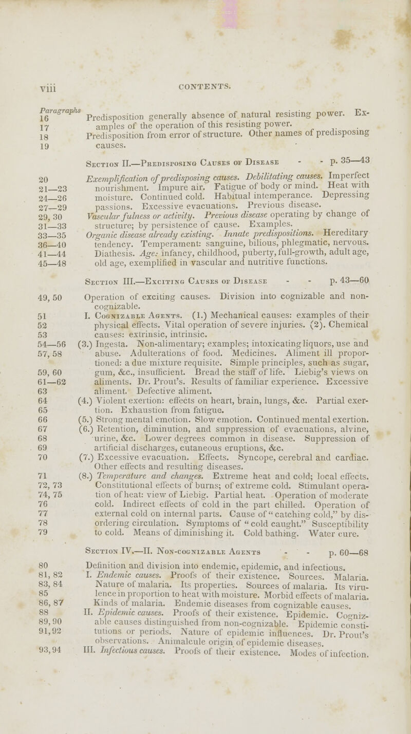 viji CONTENTS. Paragraphs predisposition generally absence of natural resisting power. Ex- 17 amples of the operation of this resisting power. 18 Predisposition from error of structure. Other names of predisposing 19 causes. Section II.—Predisposing Causes of Disease - • p. 35—43 20 Exemplification of predisposing causes. Debilitating causes. Imperfect 2i_23 nourishment. Impure air. Fatigue of body or mind. Heat with 24—26 moisture. Continued cold. Habitual intemperance. Depressing 27—29 passions. Excessive evacuations. Previous disease. 29, 30 Vascular fulness or activity. Previous disease operating by change of 3l!_33 structure; by persistence of cause. Examples. 33—35 Organic disease already existing. Innate predispositions. Hereditary 36—40 tendency. Temperament: sanguine, bilious, phlegmatic, nervous. 41—44 Diathesis. Age.- infancy, childhood, puberty, full-growth, adult age, 45—48 old age, exemplified in vascular and nutritive functions. Section III.—Exciting Causes op Disease - - p. 43—60 49, 50 Operation of exciting causes. Division into cognizable and non- cognizable. 51 I. Cognizable Agents. (1.) Mechanical causes: examples of their 52 physical effects. Vital operation of severe injuries. (2). Chemical 53 causes: extrinsic, intrinsic. 54—56 (3.) Ingesta. Non-alimentary; examples; intoxicating liquors, use and 57, 58 abuse. Adulterations of food. Medicines. Aliment ill propor- tioned: a due mixture requisite. Simple principles, such as sugar, 59, 60 gum, &c, insufficient. Bread the staff of life. Liebig's views on 61—62 aliments. Dr. Prout's. Results of familiar experience. Excessive 63 aliment. Defective aliment. 64 (4.) Violent exertion: effects on heart, brain, lungs, &c. Partial exer- 65 tion. Exhaustion from fatigue. 66 (5.) Strong mental emotion. Slow emotion. Continued mental exertion. 67 (6.) Retention, diminution, and suppression of evacuations, alvine, 68 urine, &c. Lower degrees common in disease. Suppression of 69 artificial discharges, cutaneous eruptions, &c. 70 (7.) Excessive evacuation. Effects. Syncope, cerebral and cardiac. Other effects and resulting diseases. 71 (8.) Temperature and changes. Extreme heat and cold; local effects. 72,73 Constitutional effects of burns; of extreme cold. Stimulant opera- 74, 75 tion of heat: view of Liebig. Partial heat. Operation of moderate 76 cold. Indirect effects of cold in the part chilled. Operation of 77 external cold on internal parts. Cause of  catching cold, by dis- 78 ordering circulation. Symptoms of  cold caught. Susceptibility 79 to cold. Means of diminishing it. Cold bathing. Water cure. Section IV.—II. Non-cognizable Agents - - p. 60 68 80 Definition and division into endemic, epidemic, and infectious. 81, 82 I. Endemic causes. Proofs of their existence. Sources. Malaria. 83, 84 Nature of malaria. Its properties. Sources of malaria. Its viru- 85 lence in proportion to heat with moisture. Morbid effects of malaria. 86, 87 Kinds of malaria. Endemic diseases from cognizable causes. 88 II. Epidemic causes. Proofs of their existence. Epidemic. Co«-niz- 89,90 able causes distinguished from non-cognizable. Epidemic consti- 91,92 tutions or periods. Nature of epidemic influences. Dr. Prout's observations. Animalcule ori-in of epidemic diseases. 93,94 III. Infectious causes. Proofs of their existence. Modes of infection