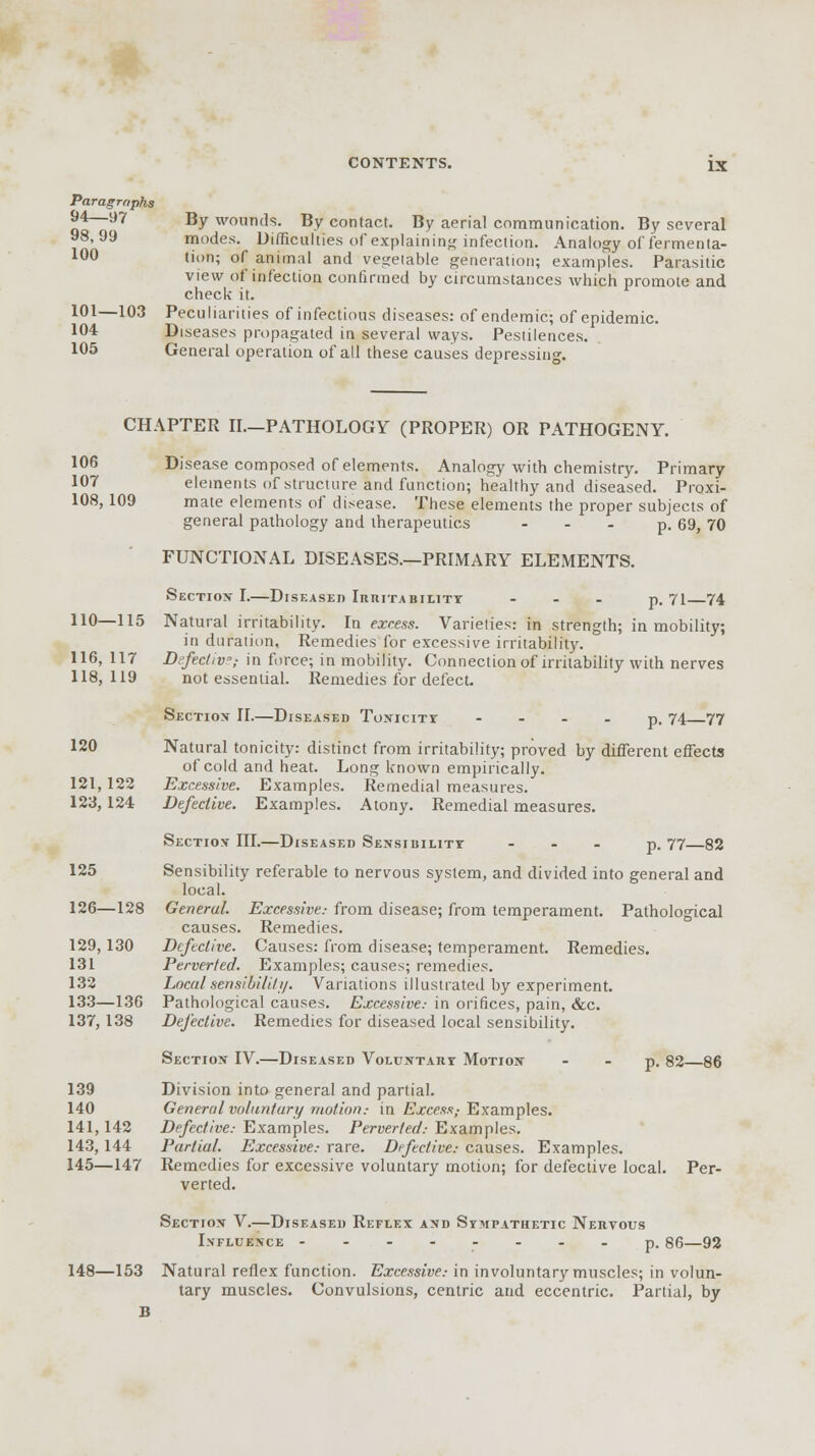 Paragraphs 94—97 By wounds. By contact. By aerial communication. By several 98,99 modes. Difficulties of explaining infection. Analogy of fermenta- 100 ,i(,n; of animal and vegetable generation; examples. Parasitic view of infection confirmed by circumstances which promote and check it. 101—103 Peculiarities of infectious diseases: of endemic; of epidemic. 104 Diseases propagated in several ways. Pestilences. 105 General operation of all these causes depressing. CHAPTER II—PATHOLOGY (PROPER) OR PATHOGENY. 106 Disease composed of elements. Analogy with chemistry. Primary 107 elements of structure and function; healthy and diseased. Proxi- 108,109 mate elements of disease. These elements the proper subjects of general pathology and therapeutics ... p. 69, 70 FUNCTIONAL DISEASES.—PRIMARY ELEMENTS. Section-I.—Diseased Irritability ... p. 71 74 110—115 Natural irritability. In excess. Varieties: in strength; in mobility; in duration, Remedies for excessive irritability. 116, 117 Di-fecliv; in force; in mobility. Connection of irritability with nerves 118,119 not essential. Remedies for defect. Section II.—Diseased Tonicity p. 74 77 120 Natural tonicity: distinct from irritability; proved by different effects of cold and heat. Long known empirically. 121,122 Excessive. Examples. Remedial measures. 123,124 Defective. Examples. Atony. Remedial measures. Section III.—Diseased Sensibility ... p, 77 82 125 Sensibility referable to nervous system, and divided into general and local. 126—128 Generul. Excessive.- from disease; from temperament. Pathological causes. Remedies. 129,130 Defective. Causes: from disease; temperament. Remedies. 131 Perverted. Examples; causes; remedies. 132 Local sensibility. Variations illustrated by experiment. 133—136 Pathological causes. Excessive.- in orifices, pain, &c. 137, 138 Defective. Remedies for diseased local sensibility. Section IV.—Diseased Voluntary Motion p. 82 86 139 Division into general and partial. 140 General voluntary motion.- in Excess,- Examples. 141,142 Defective.- Examples. Perverted.- Examples. 143,144 Partial. Excessive.- rare. Defective: causes. Examples. 145—147 Remedies for excessive voluntary motion; for defective local. Per- verted. Section V.—Diseased Reflex and Sympathetic Nervous Influence --------p.86—92 148—153 Natural reflex function. Excessive.- in involuntary muscles; in volun- tary muscles. Convulsions, centric and eccentric. Partial, by B